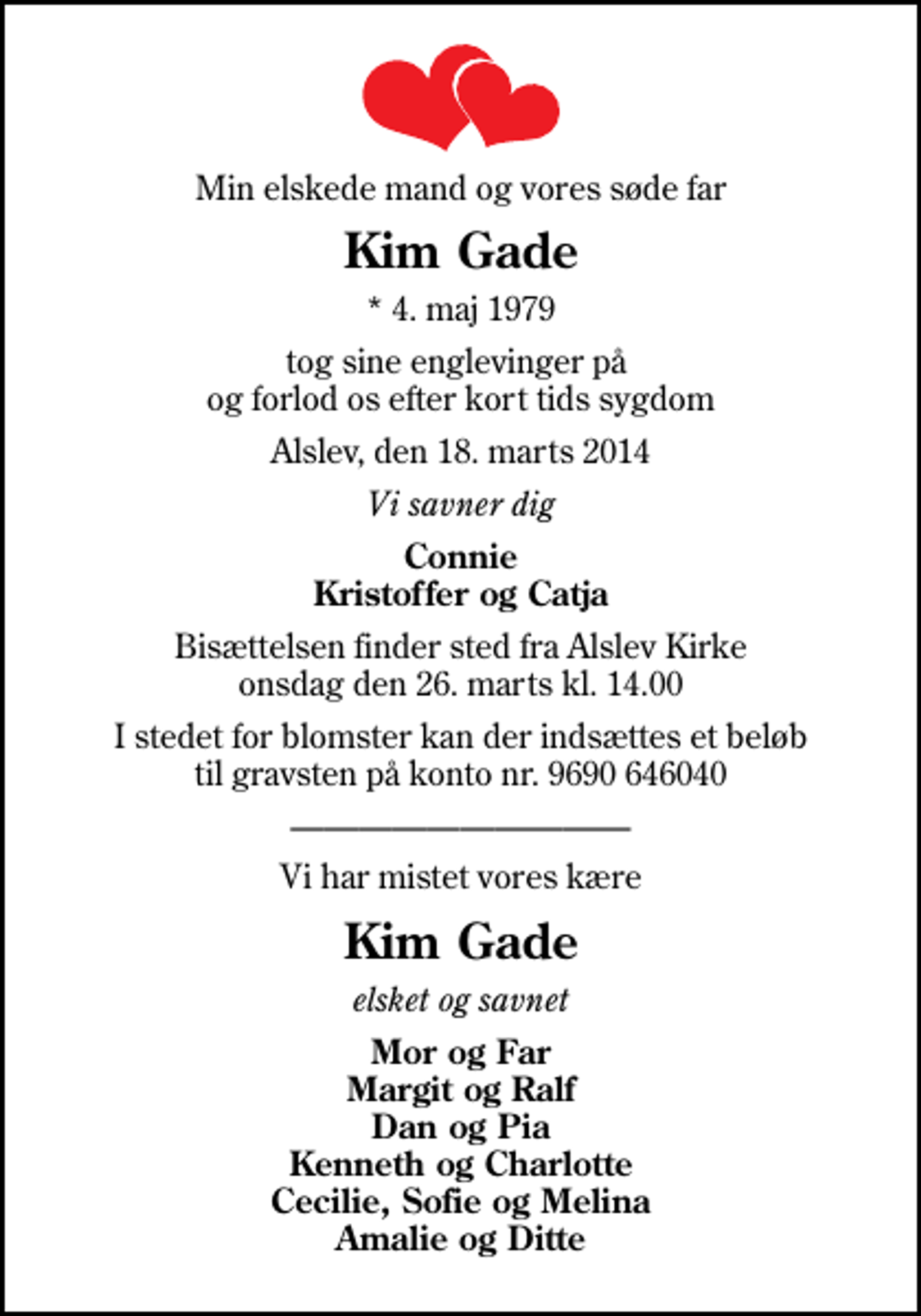 <p>Min elskede mand og vores søde far<br />Kim Gade<br />* 4. maj 1979<br />tog sine englevinger på og forlod os efter kort tids sygdom<br />Alslev, den 18. marts 2014<br />Vi savner dig<br />Connie Kristoffer og Catja<br />Bisættelsen finder sted fra Alslev Kirke onsdag den 26. marts kl. 14.00<br />I stedet for blomster kan der indsættes et beløb til gravsten på konto nr. 9690 646040<br />Vi har mistet vores kære<br />Kim Gade<br />elsket og savnet<br />Mor og Far Margit og Ralf Dan og Pia Kenneth og Charlotte Cecilie, Sofie og Melina Amalie og Ditte</p>