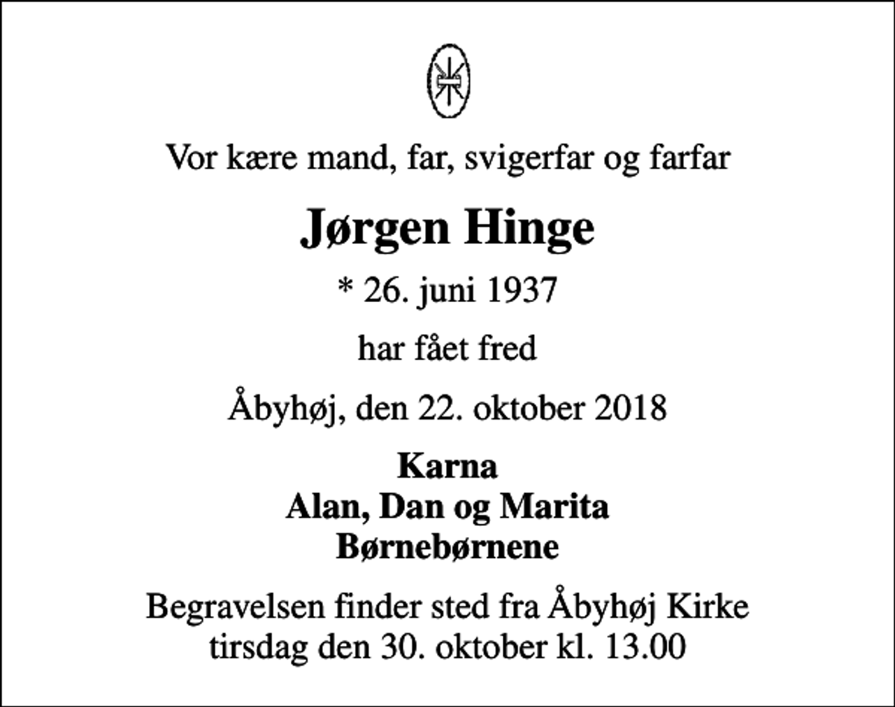 <p>Vor kære mand, far, svigerfar og farfar<br />Jørgen Hinge<br />* 26. juni 1937<br />har fået fred<br />Åbyhøj, den 22. oktober 2018<br />Karna Alan, Dan og Marita Børnebørnene<br />Begravelsen finder sted fra Åbyhøj Kirke tirsdag den 30. oktober kl. 13.00</p>