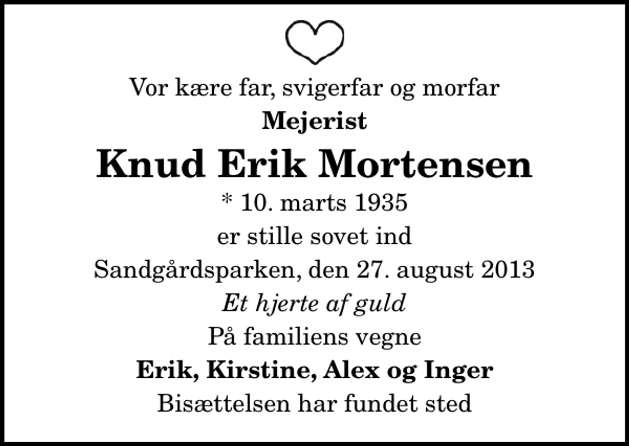 <p>Vor kære far, svigerfar og morfar<br />Mejerist<br />Knud Erik Mortensen<br />* 10. marts 1935<br />er stille sovet ind<br />Sandgårdsparken, den 27. august 2013<br />Et hjerte af guld<br />På familiens vegne<br />Erik, Kirstine, Alex og Inger<br />Bisættelsen har fundet sted</p>
