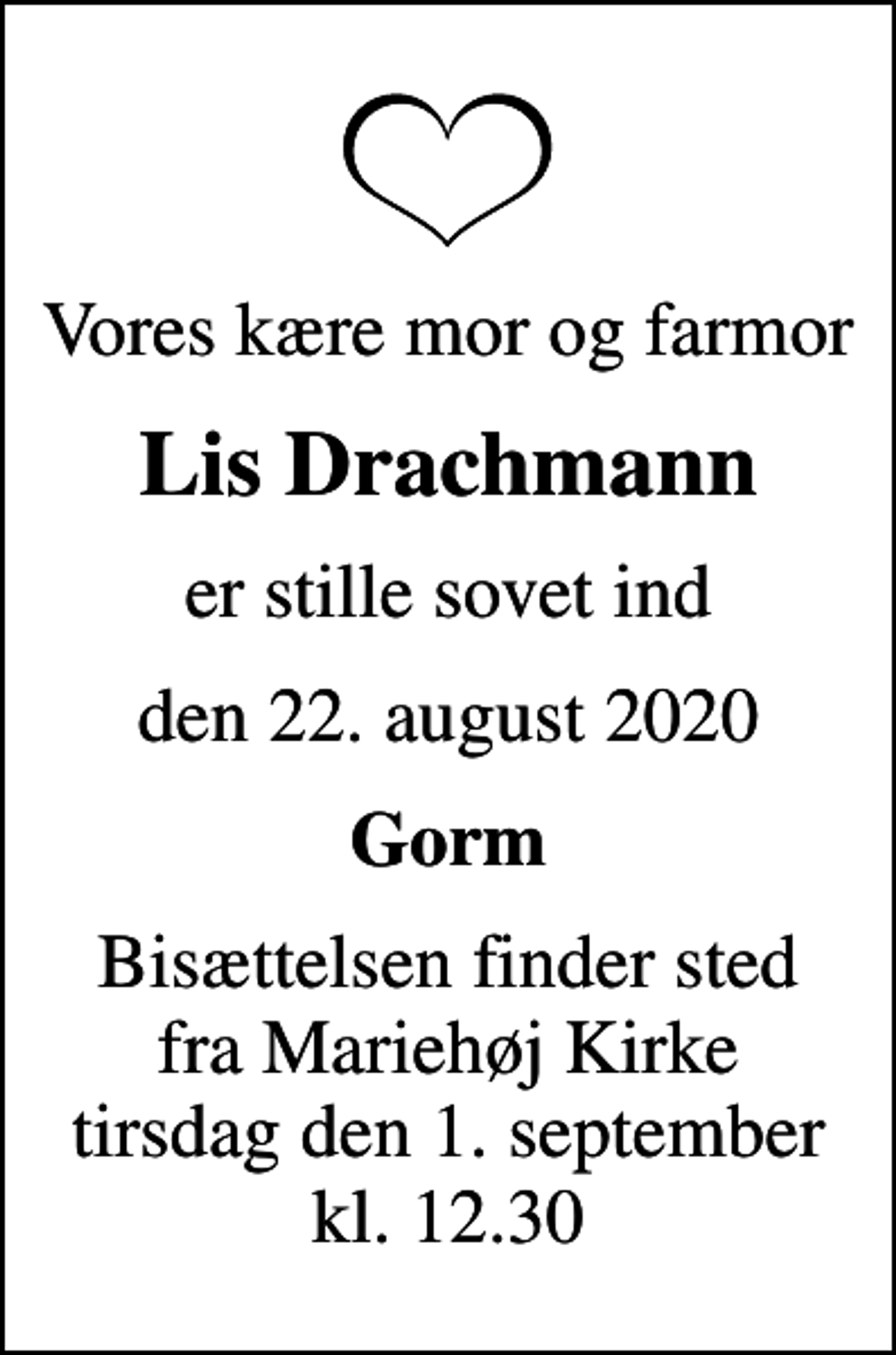 <p>Vores kære mor og farmor<br />Lis Drachmann<br />er stille sovet ind<br />den 22. august 2020<br />Gorm<br />Bisættelsen finder sted fra Mariehøj Kirke tirsdag den 1. september kl. 12.30</p>
