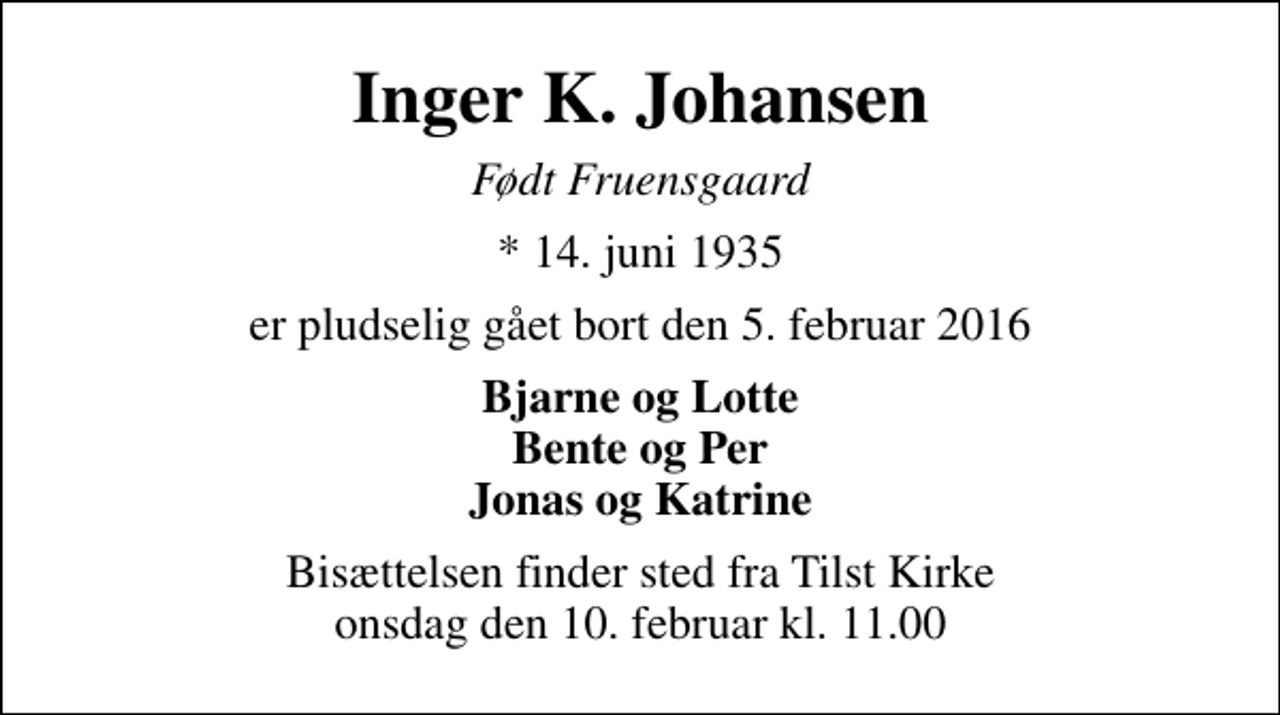 <p>Inger K. Johansen<br />Født Fruensgaard<br />* 14. juni 1935<br />er pludselig gået bort den 5. februar 2016<br />Bjarne og Lotte Bente og Per Jonas og Katrine<br />Bisættelsen finder sted fra Tilst Kirke onsdag den 10. februar kl. 11.00</p>