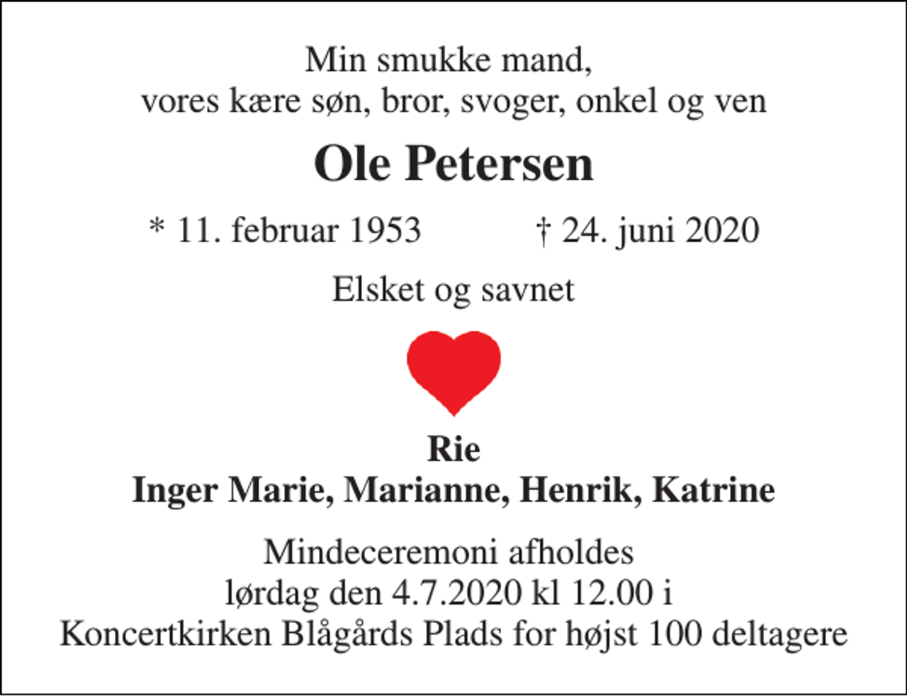 <p>Min smukke mand, vores kære søn, bror, svoger, onkel og ven<br />Ole Petersen<br />*​ 11. februar 1953​ ✝​ 24. juni 2020<br />Elsket og savnet<br />Rie Inger Marie, Marianne, Henrik, Katrine<br />Mindeceremoni afholdes lørdag den 4.7.2020 kl 12.00 i Koncertkirken Blågårds Plads for højst 100 deltagere</p>