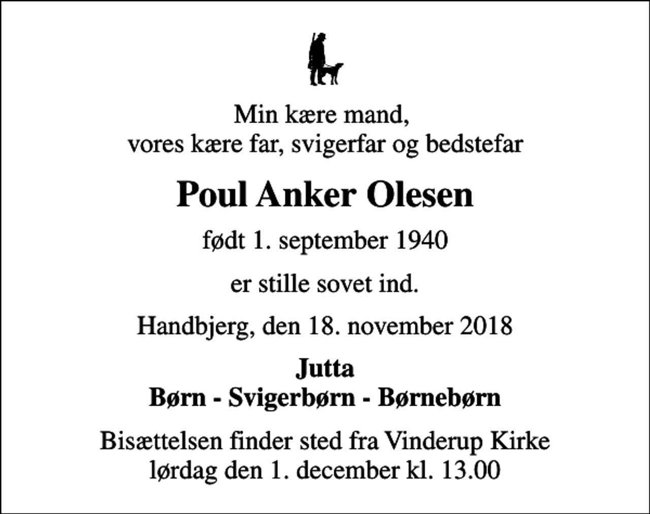 <p>Min kære mand, vores kære far, svigerfar og bedstefar<br />Poul Anker Olesen<br />født 1. september 1940<br />er stille sovet ind.<br />Handbjerg, den 18. november 2018<br />Jutta Børn - Svigerbørn - Børnebørn<br />Bisættelsen finder sted fra Vinderup Kirke lørdag den 1. december kl. 13.00</p>