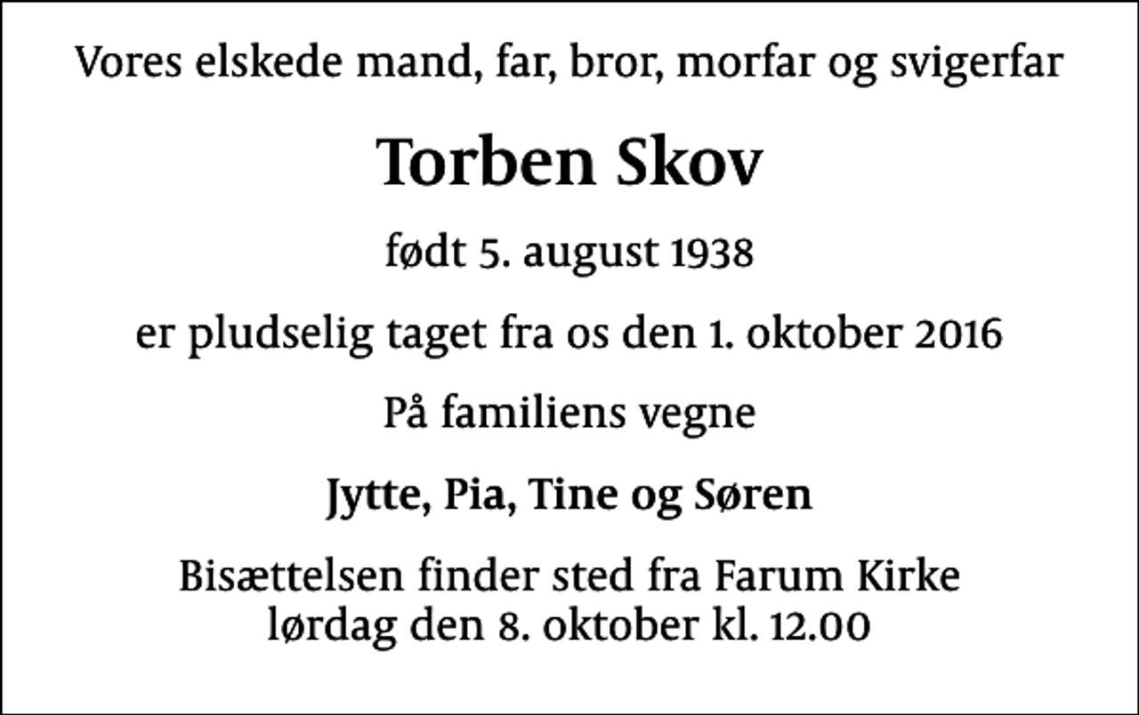 <p>Vores elskede mand, far, bror, morfar og svigerfar<br />Torben Skov<br />født 5. august 1938<br />er pludselig taget fra os den 1. oktober 2016<br />På familiens vegne<br />Jytte, Pia, Tine og Søren<br />Bisættelsen finder sted fra Farum Kirke lørdag den 8. oktober kl. 12.00</p>