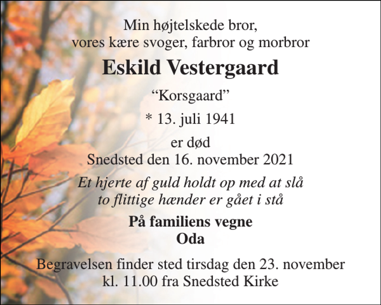 <p>Min højtelskede bror, vores kære svoger, farbror og morbror<br />Eskild Vestergaard​<br />Korsgaard<br />*​​​ 13. juli 1941<br />er død Snedsted den 16. november 2021<br />Et hjerte af guld holdt op med at slå to flittige hænder er gået i stå<br />På familiens vegne Oda<br />Begravelsen​ finder sted tirsdag den 23. november​​ kl. 11.00 fra Snedsted Kirke</p>