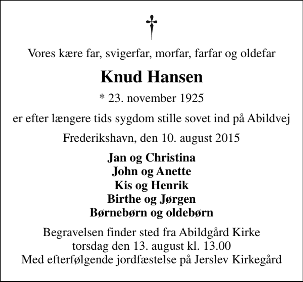 <p>Vores kære far, svigerfar, morfar, farfar og oldefar<br />Knud Hansen<br />* 23. november 1925<br />er efter længere tids sygdom stille sovet ind på Abildvej<br />Frederikshavn, den 10. august 2015<br />Jan og Christina John og Anette Kis og Henrik Birthe og Jørgen Børnebørn og oldebørn<br />Begravelsen finder sted fra Abildgård Kirke torsdag den 13. august kl. 13.00 Med efterfølgende jordfæstelse på Jerslev Kirkegård</p>