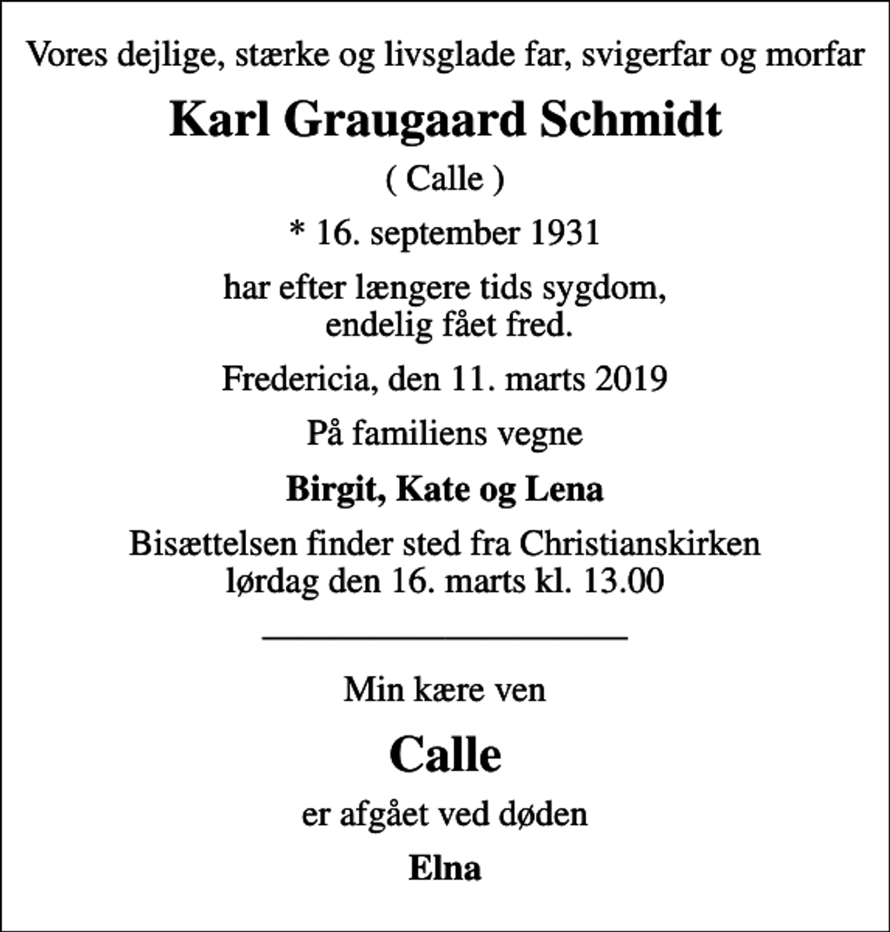<p>Vores dejlige, stærke og livsglade far, svigerfar og morfar<br />Karl Graugaard Schmidt<br />( Calle )<br />* 16. september 1931<br />har efter længere tids sygdom, endelig fået fred.<br />Fredericia, den 11. marts 2019<br />På familiens vegne<br />Birgit, Kate og Lena<br />Bisættelsen finder sted fra Christianskirken lørdag den 16. marts kl. 13.00<br />Min kære ven<br />Calle<br />er afgået ved døden<br />Elna</p>