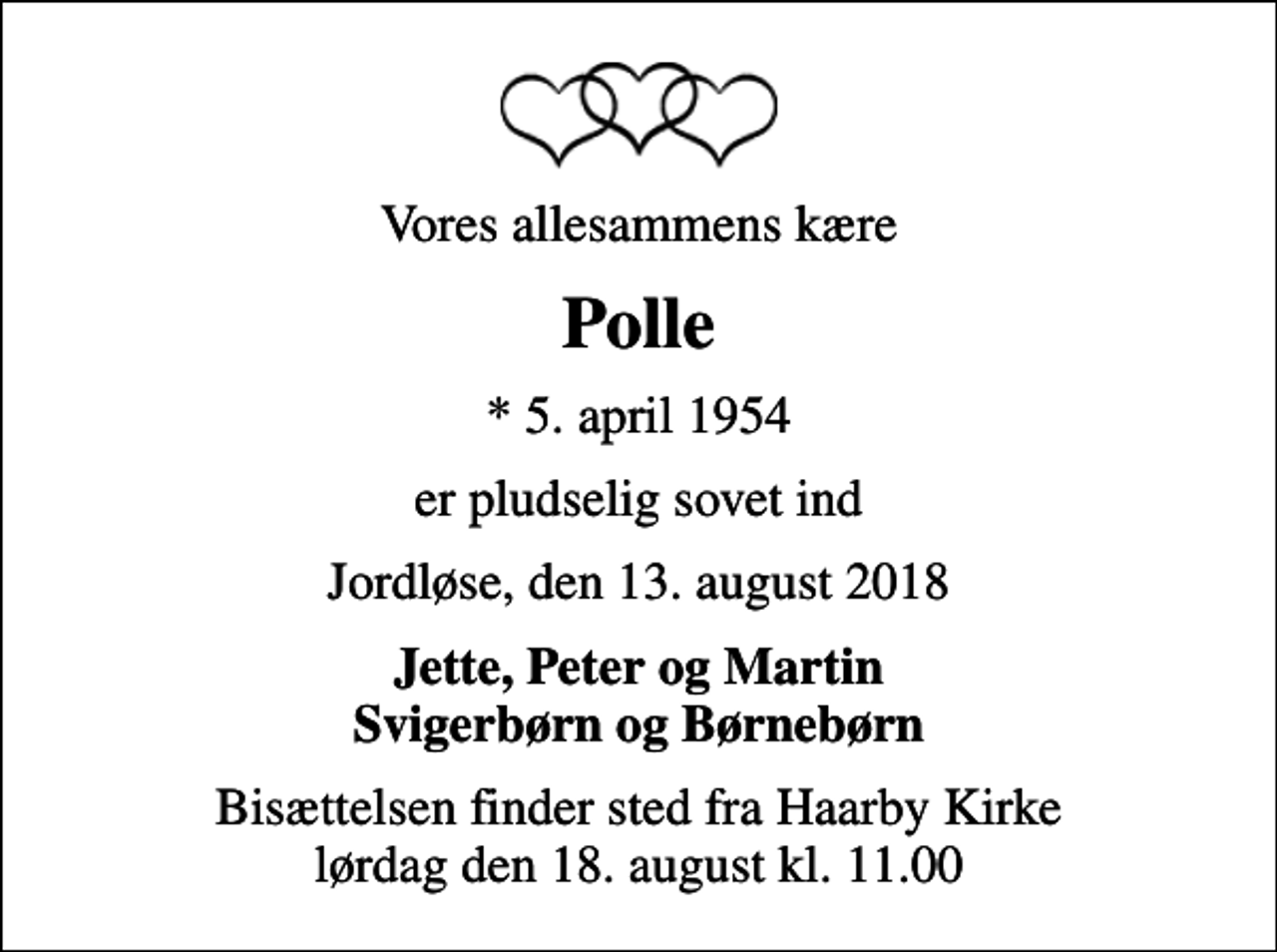 <p>Vores allesammens kære<br />Polle<br />* 5. april 1954<br />er pludselig sovet ind<br />Jordløse, den 13. august 2018<br />Jette, Peter og Martin Svigerbørn og Børnebørn<br />Bisættelsen finder sted fra Haarby Kirke lørdag den 18. august kl. 11.00</p>
