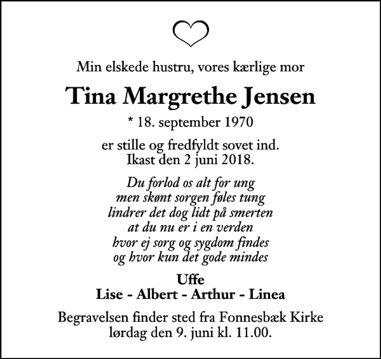 <p>Min elskede hustru, vores kærlige mor<br />Tina Margrethe Jensen<br />* 18. september 1970<br />er stille og fredfyldt sovet ind. Ikast den 2 juni 2018.<br />Du forlod os alt for ung men skønt sorgen føles tung lindrer det dog lidt på smerten at du nu er i en verden hvor ej sorg og sygdom findes og hvor kun det gode mindes<br />Uffe Lise - Albert - Arthur - Linea<br />Begravelsen finder sted fra Fonnesbæk Kirke lørdag den 9. juni kl. 11.00</p>