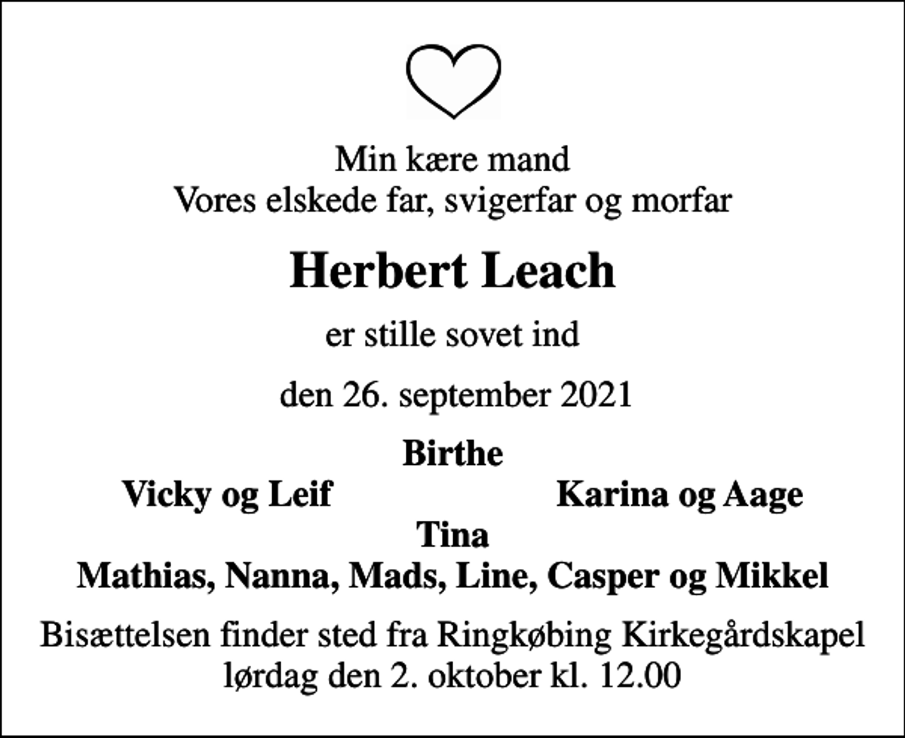 <p>Min kære mand Vores elskede far, svigerfar og morfar<br />Herbert Leach<br />er stille sovet ind<br />den 26. september 2021<br />Birthe<br />Vicky og Leif<br />Karina og Aage<br />Bisættelsen finder sted fra Ringkøbing Kirkegårdskapel lørdag den 2. oktober kl. 12.00</p>