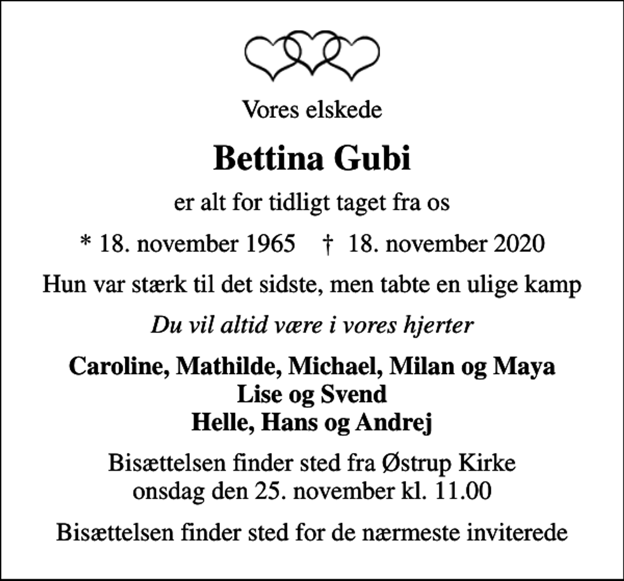 <p>Vores elskede<br />Bettina Gubi<br />er alt for tidligt taget fra os<br />* 18. november 1965 ✝ 18. november 2020<br />Hun var stærk til det sidste, men tabte en ulige kamp<br />Du vil altid være i vores hjerter<br />Caroline, Mathilde, Michael, Milan og Maya Lise og Svend Helle, Hans og Andrej<br />Bisættelsen finder sted fra Østrup Kirke onsdag den 25. november kl. 11.00<br />Bisættelsen finder sted for de nærmeste inviterede</p>