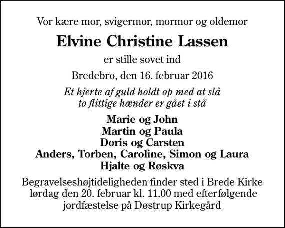 <p>Vor kære mor, svigermor, mormor og oldemor<br />Elvine Christine Lassen<br />er stille sovet ind<br />Bredebro, den 16. februar 2016<br />Et hjerte af guld holdt op med at slå to flittige hænder er gået i stå<br />Marie og John Martin og Paula Doris og Carsten Anders, Torben, Caroline, Simon og Laura Hjalte og Røskva<br />Begravelseshøjtideligheden finder sted i Brede Kirke lørdag den 20. februar kl. 11.00 med efterfølgende jordfæstelse på Døstrup Kirkegård</p>