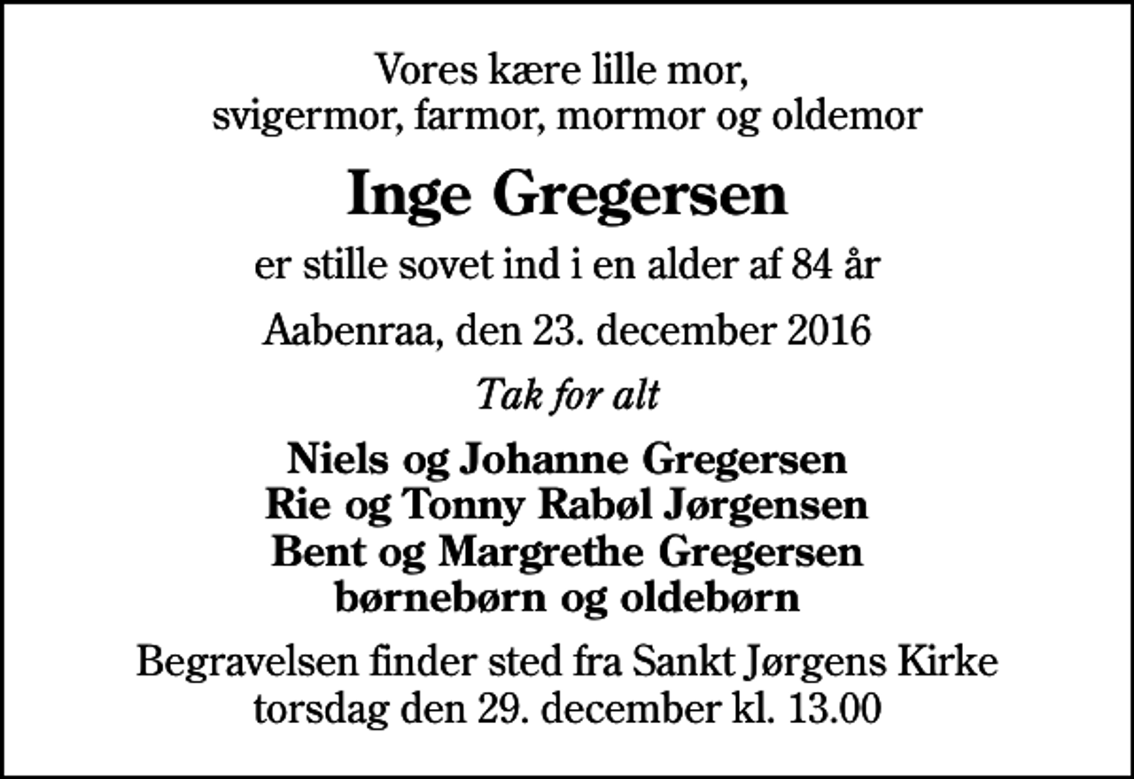 <p>Vores kære lille mor, svigermor, farmor, mormor og oldemor<br />Inge Gregersen<br />er stille sovet ind i en alder af 84 år<br />Aabenraa, den 23. december 2016<br />Tak for alt<br />Niels og Johanne Gregersen Rie og Tonny Rabøl Jørgensen Bent og Margrethe Gregersen børnebørn og oldebørn<br />Begravelsen finder sted fra Sankt Jørgens Kirke torsdag den 29. december kl. 13.00</p>