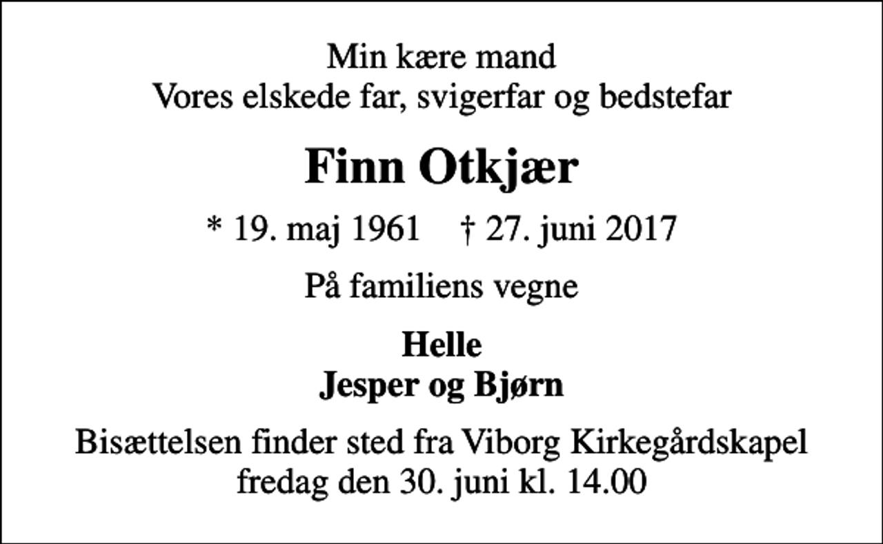 <p>Min kære mand Vores elskede far, svigerfar og bedstefar<br />Finn Otkjær<br />* 19. maj 1961 ✝ 27. juni 2017<br />På familiens vegne<br />Helle Jesper og Bjørn<br />Bisættelsen finder sted fra Viborg Kirkegårdskapel fredag den 30. juni kl. 14.00</p>