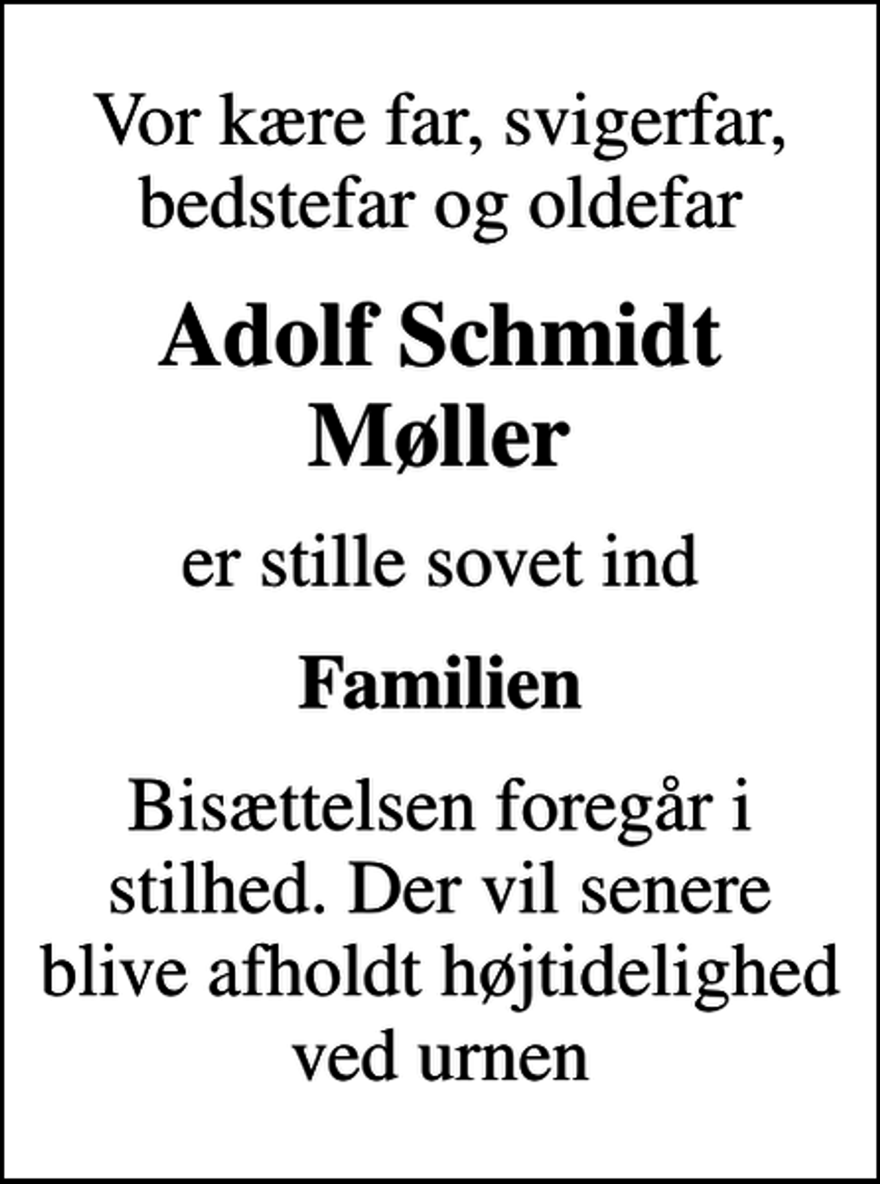 <p>Vor kære far, svigerfar, bedstefar og oldefar<br />Adolf Schmidt Møller<br />er stille sovet ind<br />Familien<br />Bisættelsen foregår i stilhed. Der vil senere blive afholdt højtidelighed ved urnen</p>