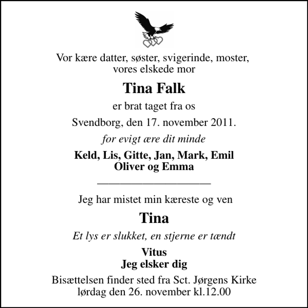 <p>Vor kære datter, søster, svigerinde, moster, vores elskede mor<br />Tina Falk<br />er brat taget fra os<br />Svendborg, den 17. november 2011.<br />for evigt ære dit minde<br />Keld, Lis, Gitte, Jan, Mark, Emil Oliver og Emma<br />Jeg har mistet min kæreste og ven<br />Tina<br />Et lys er slukket, en stjerne er tændt<br />Vitus Jeg elsker dig<br />Bisættelsen finder sted fra Sct. Jørgens Kirke lørdag den 26. november kl.12.00</p>