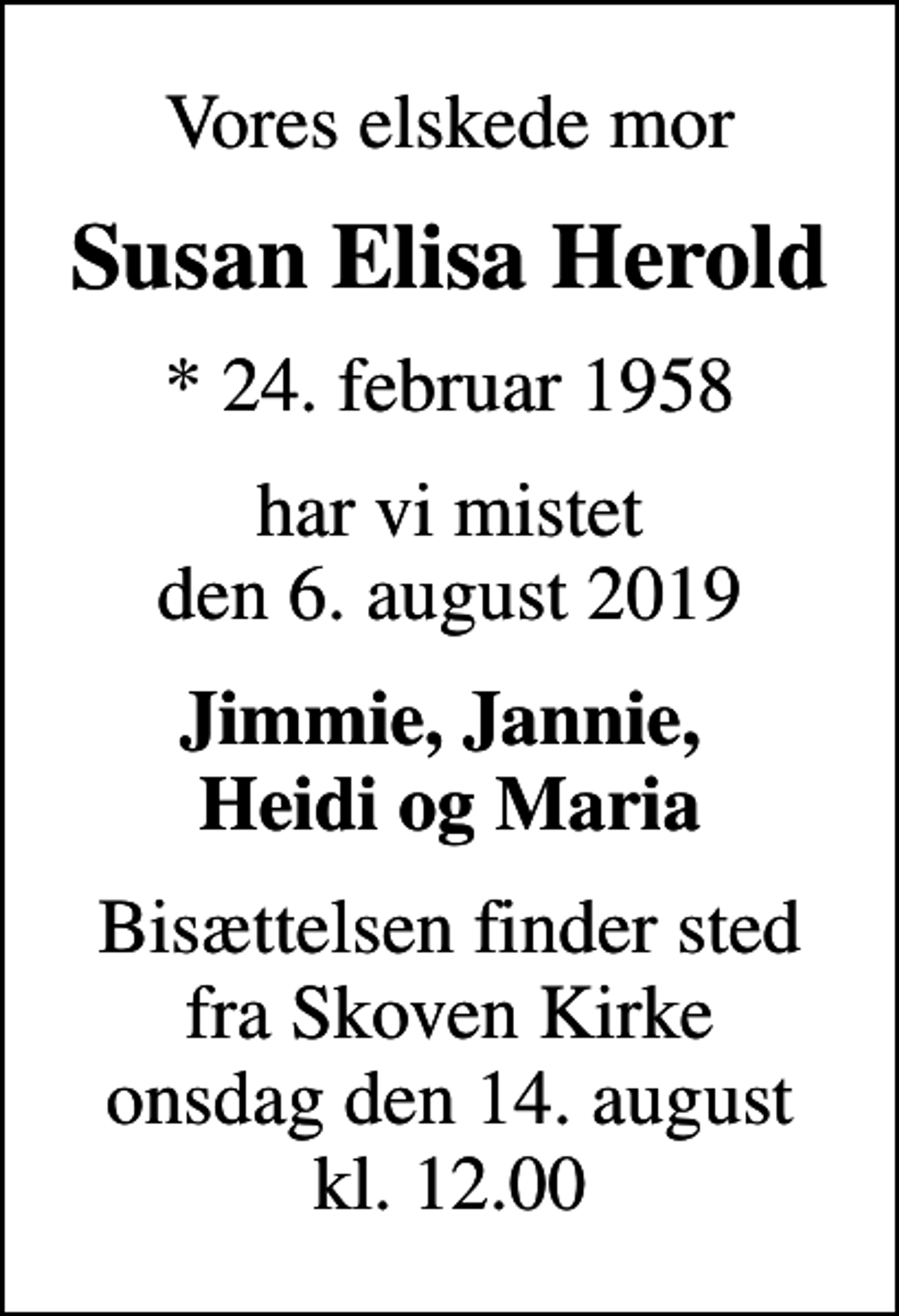 <p>Vores elskede mor<br />Susan Elisa Herold<br />* 24. februar 1958<br />har vi mistet den 6. august 2019<br />Jimmie, Jannie, Heidi og Maria<br />Bisættelsen finder sted fra Skoven Kirke onsdag den 14. august kl. 12.00</p>