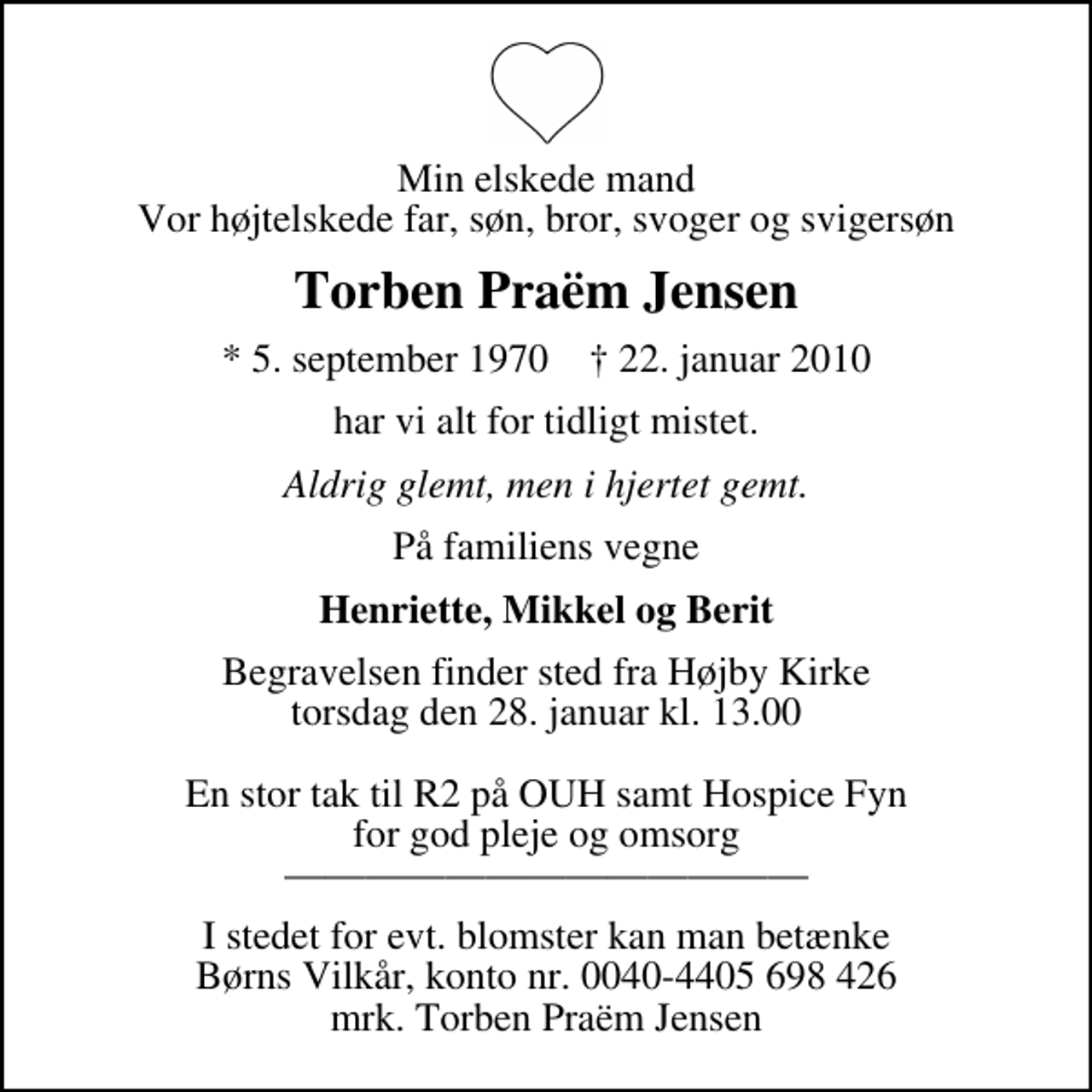 <p>Min elskede mand Vor højtelskede far, søn, bror, svoger og svigersøn<br />Torben Praëm Jensen<br />* 5. september 1970 ✝ 22. januar 2010<br />har vi alt for tidligt mistet.<br />Aldrig glemt, men i hjertet gemt.<br />På familiens vegne<br />Henriette, Mikkel og Berit<br />Begravelsen finder sted fra Højby Kirke torsdag den 28. januar kl. 13.00 En stor tak til R2 på OUH samt Hospice Fyn for god pleje og omsorg<br />I stedet for evt. blomster kan man betænke<br />Børns Vilkår kontonr.2510-4405698426mrk. Torben<br />Praëm Jensen</p>