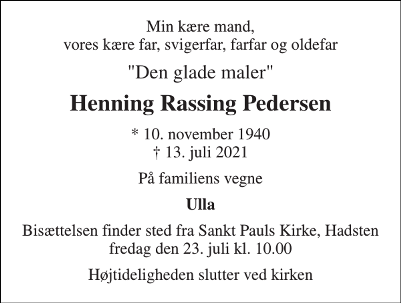 <p>Min kære mand, vores kære far, svigerfar, farfar og oldefar<br />"Den glade maler"<br />Henning Rassing Pedersen<br />* 10. november 1940 † 13. juli 2021<br />På familiens vegne<br />Ulla<br />Bisættelsen finder sted fra Sankt Pauls Kirke, Hadsten fredag den 23. juli kl. 10.00<br />Højtideligheden slutter ved kirken</p>