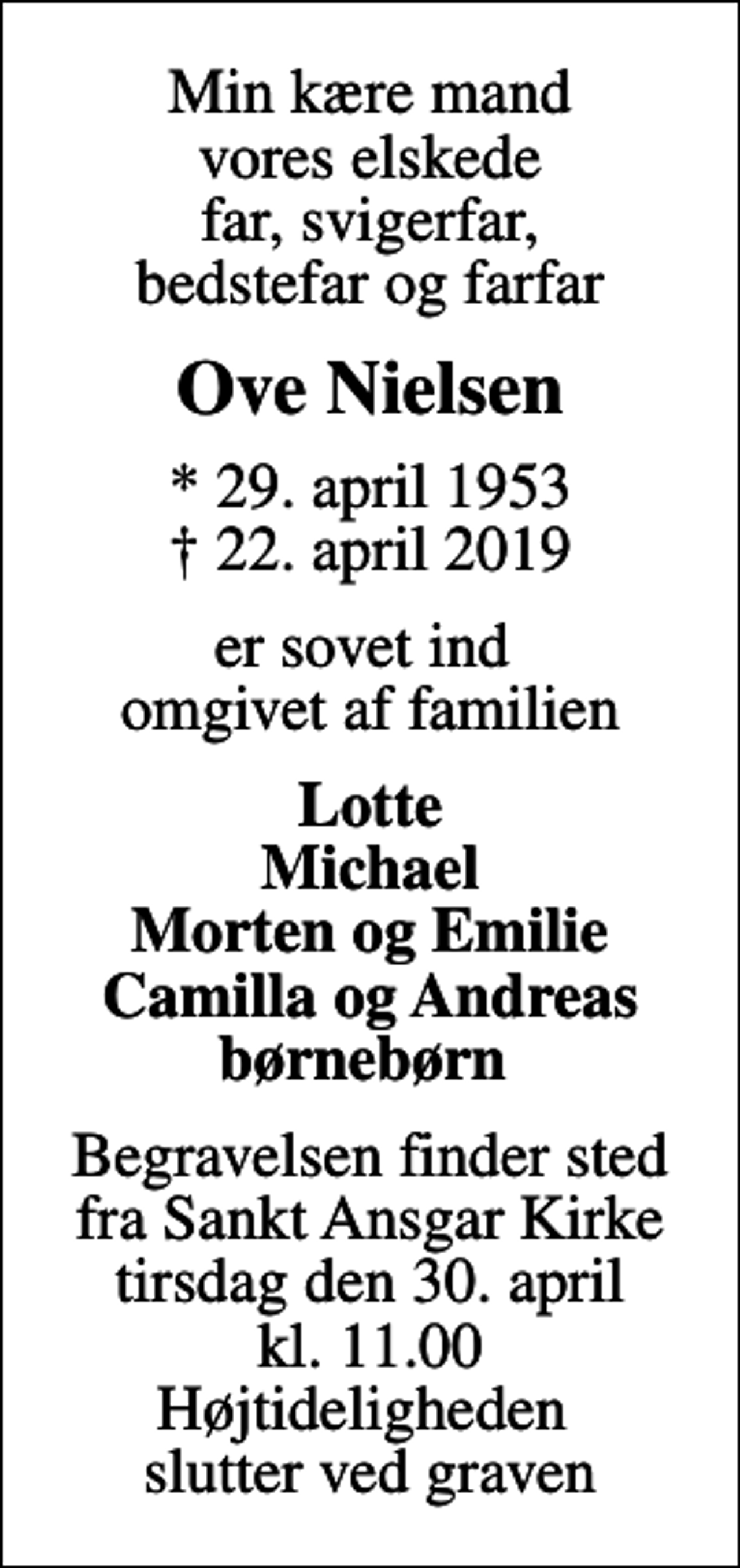 <p>Min kære mand vores elskede far, svigerfar, bedstefar og farfar<br />Ove Nielsen<br />* 29. april 1953<br />✝ 22. april 2019<br />er sovet ind omgivet af familien<br />Lotte Michael Morten og Emilie Camilla og Andreas børnebørn<br />Begravelsen finder sted fra Sankt Ansgar Kirke tirsdag den 30. april kl. 11.00 Højtideligheden slutter ved graven</p>