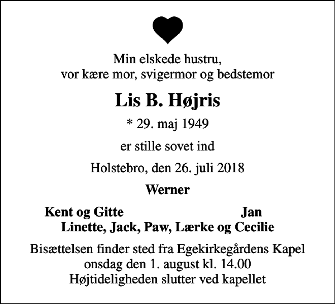 <p>Min elskede hustru, vor kære mor, svigermor og bedstemor<br />Lis B. Højris<br />* 29. maj 1949<br />er stille sovet ind<br />Holstebro, den 26. juli 2018<br />Werner<br />Kent og Gitte<br />Jan<br />Bisættelsen finder sted fra Egekirkegårdens Kapel onsdag den 1. august kl. 14.00 Højtideligheden slutter ved kapellet</p>
