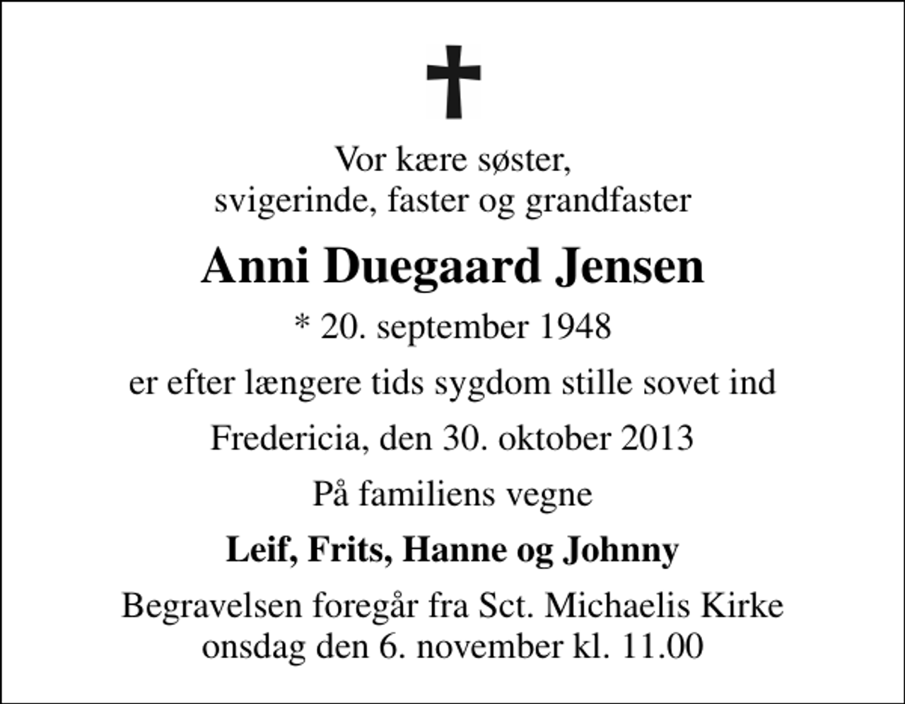 <p>Vor kære søster, svigerinde, faster og grandfaster<br />Anni Duegaard Jensen<br />* 20. september 1948<br />er efter længere tids sygdom stille sovet ind<br />Fredericia, den 30. oktober 2013<br />På familiens vegne<br />Leif, Frits, Hanne og Johnny<br />Begravelsen foregår fra Sankt Michaelis Kirke onsdag den 6. november kl. 11.00</p>