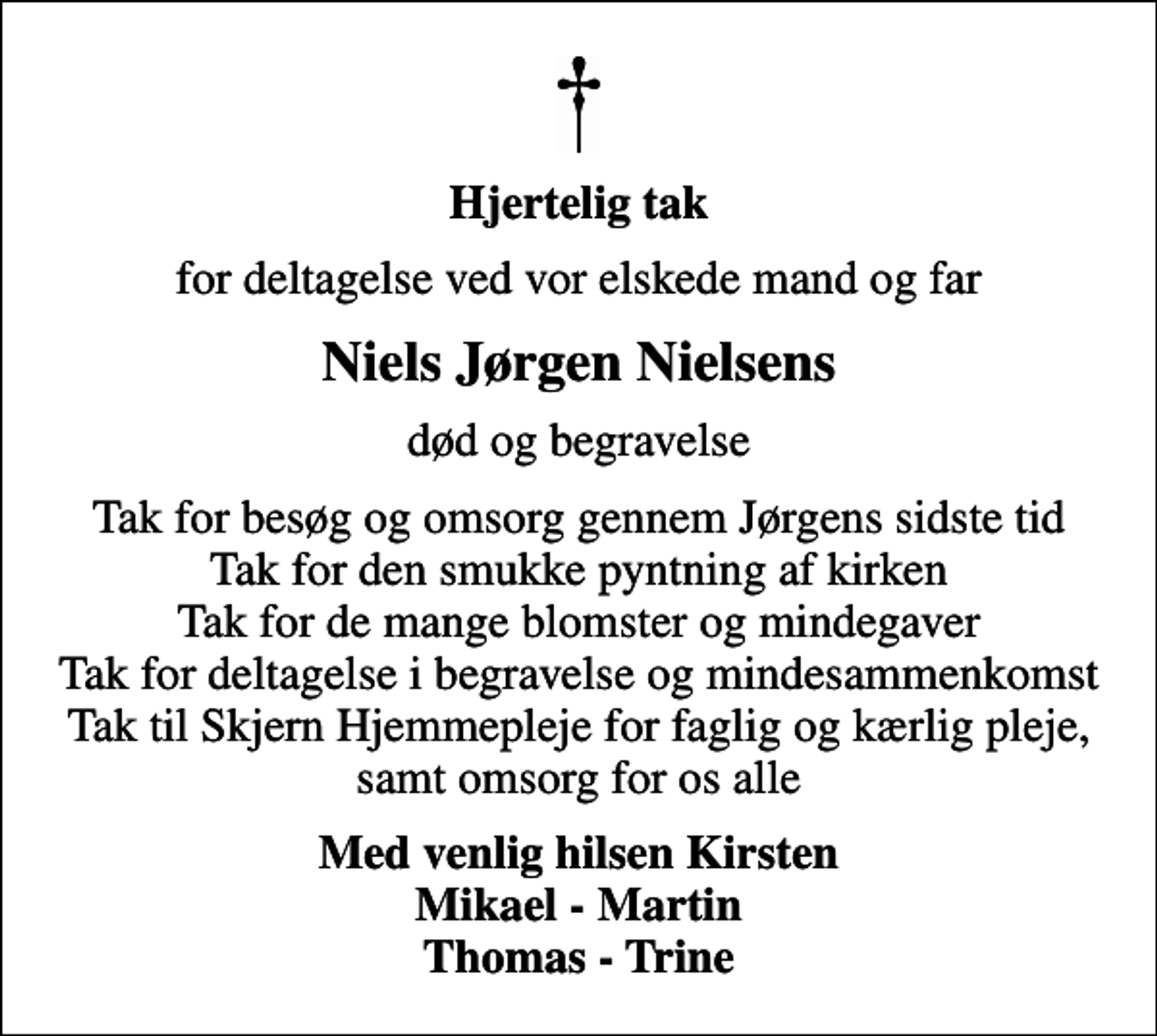 <p>Hjertelig tak<br />for deltagelse ved vor elskede mand og far<br />Niels Jørgen Nielsens<br />død og begravelse<br />Tak for besøg og omsorg gennem Jørgens sidste tid Tak for den smukke pyntning af kirken Tak for de mange blomster og mindegaver Tak for deltagelse i begravelse og mindesammenkomst Tak til Skjern Hjemmepleje for faglig og kærlig pleje, samt omsorg for os alle<br />Med venlig hilsen Kirsten Mikael - Martin Thomas - Trine</p>