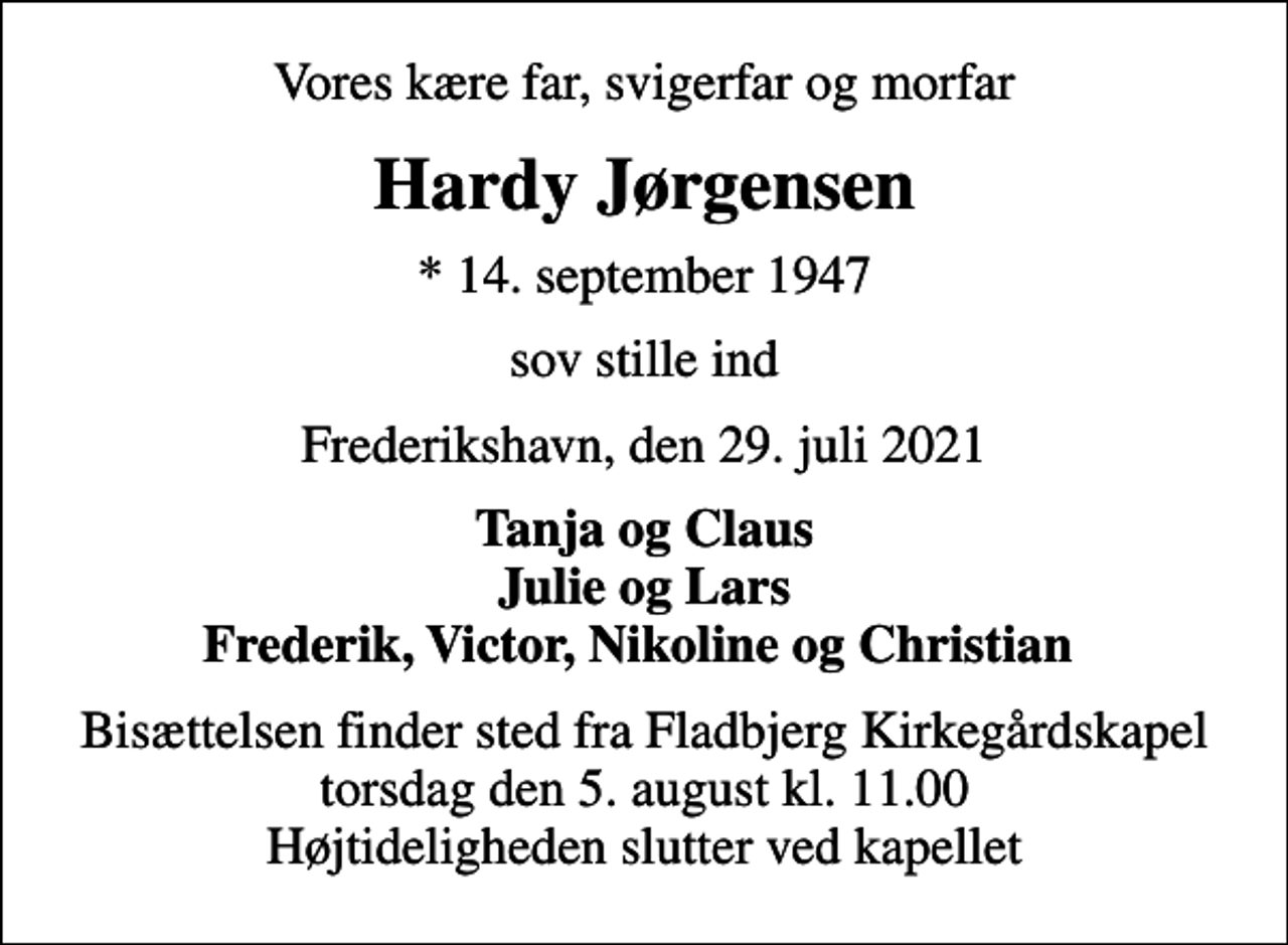 <p>Vores kære far, svigerfar og morfar<br />Hardy Jørgensen<br />* 14. september 1947<br />sov stille ind<br />Frederikshavn, den 29. juli 2021<br />Tanja og Claus Julie og Lars Frederik, Victor, Nikoline og Christian<br />Bisættelsen finder sted fra Fladbjerg Kirkegårdskapel torsdag den 5. august kl. 11.00 Højtideligheden slutter ved kapellet</p>