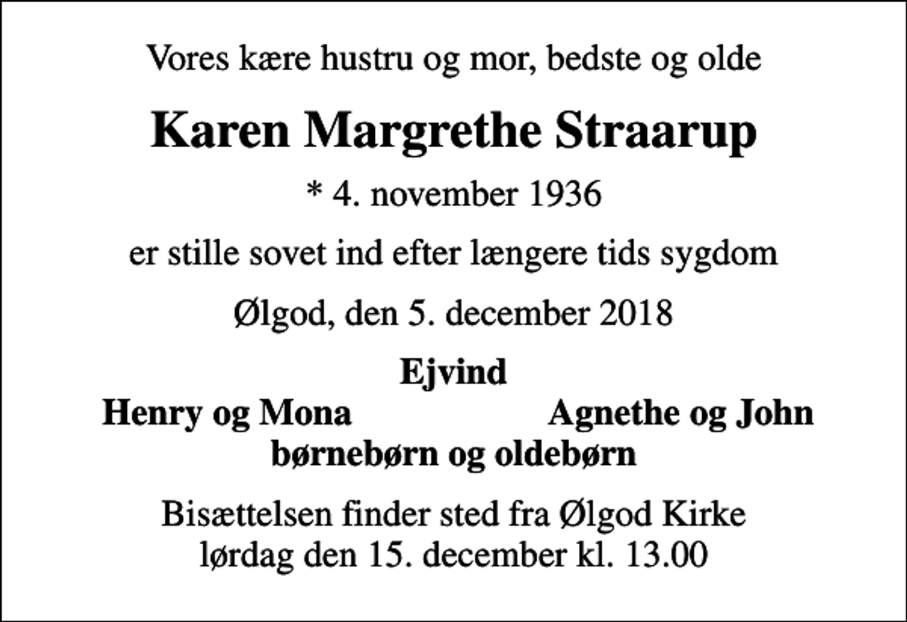 <p>Vores kære hustru og mor, bedste og olde<br />Karen Margrethe Straarup<br />* 4. november 1936<br />er stille sovet ind efter længere tids sygdom<br />Ølgod, den 5. december 2018<br />Ejvind<br />Henry og Mona<br />Agnethe og John<br />Bisættelsen finder sted fra Ølgod Kirke lørdag den 15. december kl. 13.00</p>
