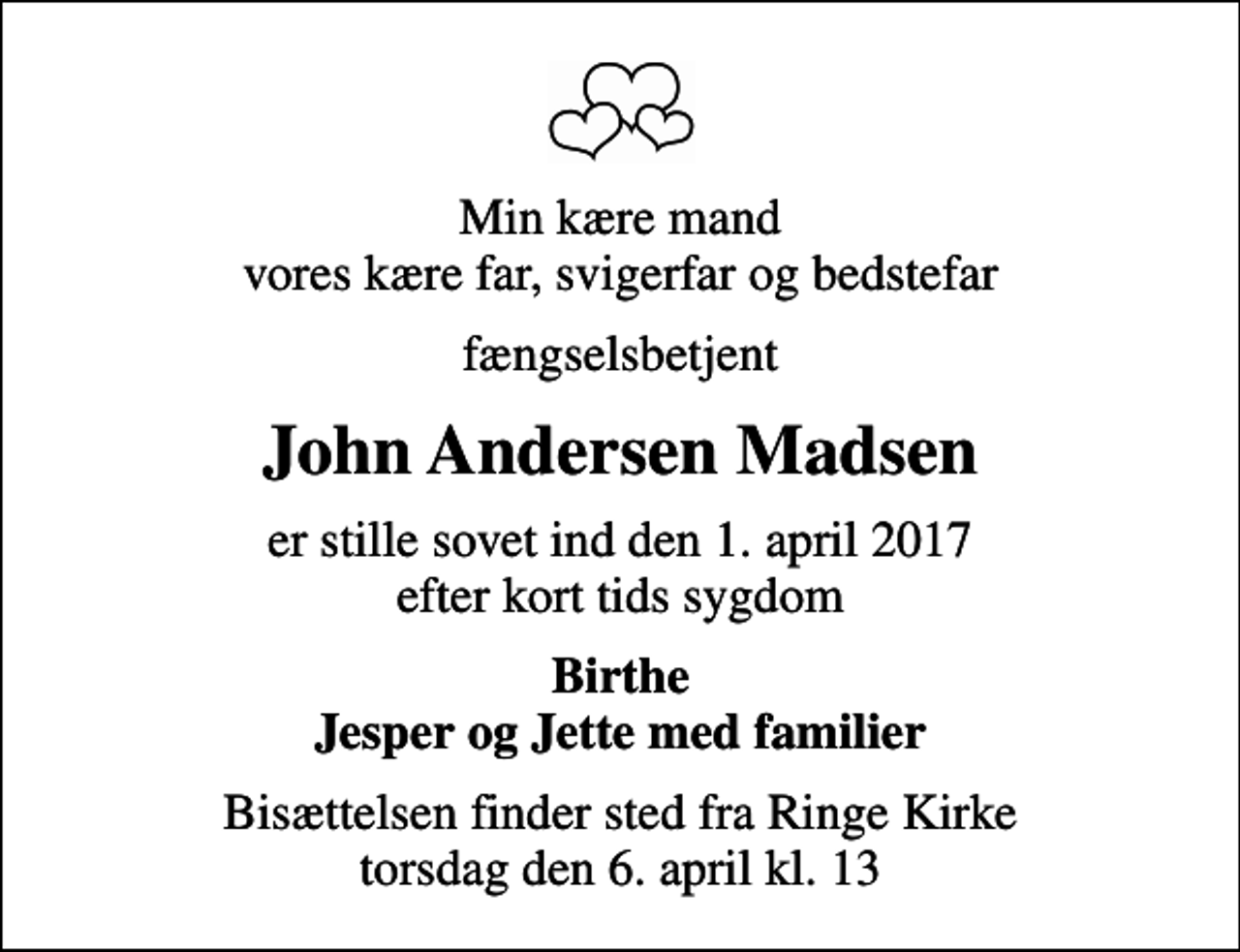 <p>Min kære mand vores kære far, svigerfar og bedstefar<br />fængselsbetjent<br />John Andersen Madsen<br />er stille sovet ind den 1. april 2017 efter kort tids sygdom<br />Birthe Jesper og Jette med familier<br />Bisættelsen finder sted fra Ringe Kirke torsdag den 6. april kl. 13</p>