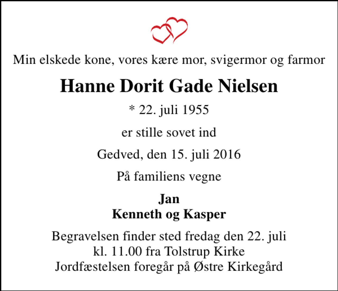 <p>Min elskede kone, vores kære mor, svigermor og farmor<br />Hanne Dorit Gade Nielsen<br />* 22. juli 1955<br />er stille sovet ind<br />Gedved, den 15. juli 2016<br />På familiens vegne<br />Jan Kenneth og Kasper<br />Begravelsen finder sted fredag den 22. juli kl. 11.00 fra Tolstrup Kirke Jordfæstelsen foregår på Østre Kirkegård</p>