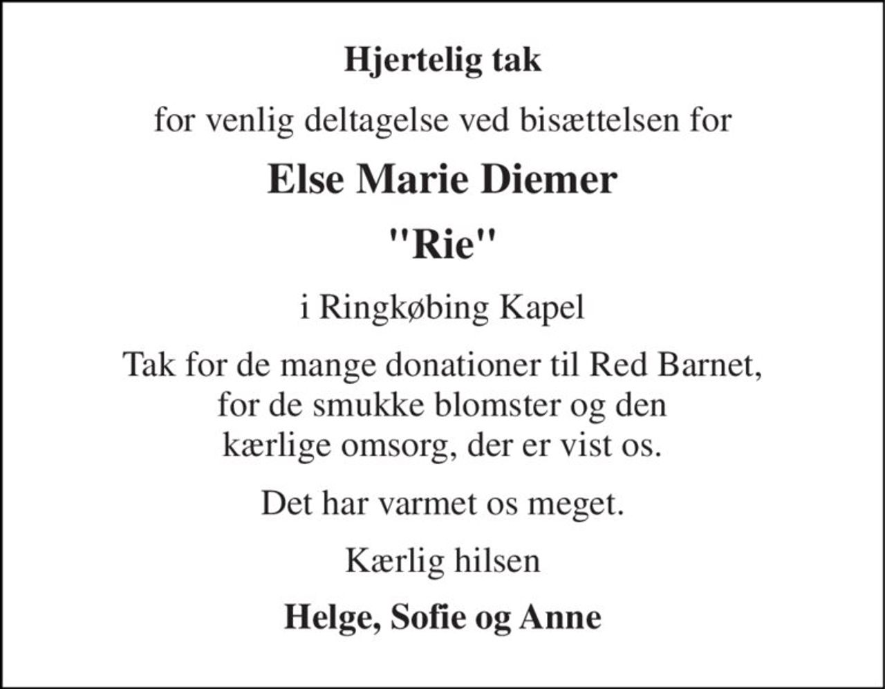 Hjertelig tak 
for venlig deltagelse ved bisættelsen for 
Else Marie Diemer 
"Rie" 
i Ringkøbing Kapel 
Tak for de mange donationer til Red Barnet, for de smukke blomster og den kærlige omsorg, der er vist os. 
Det har varmet os meget. 
Kærlig hilsen 
Helge, Sofie og Anne