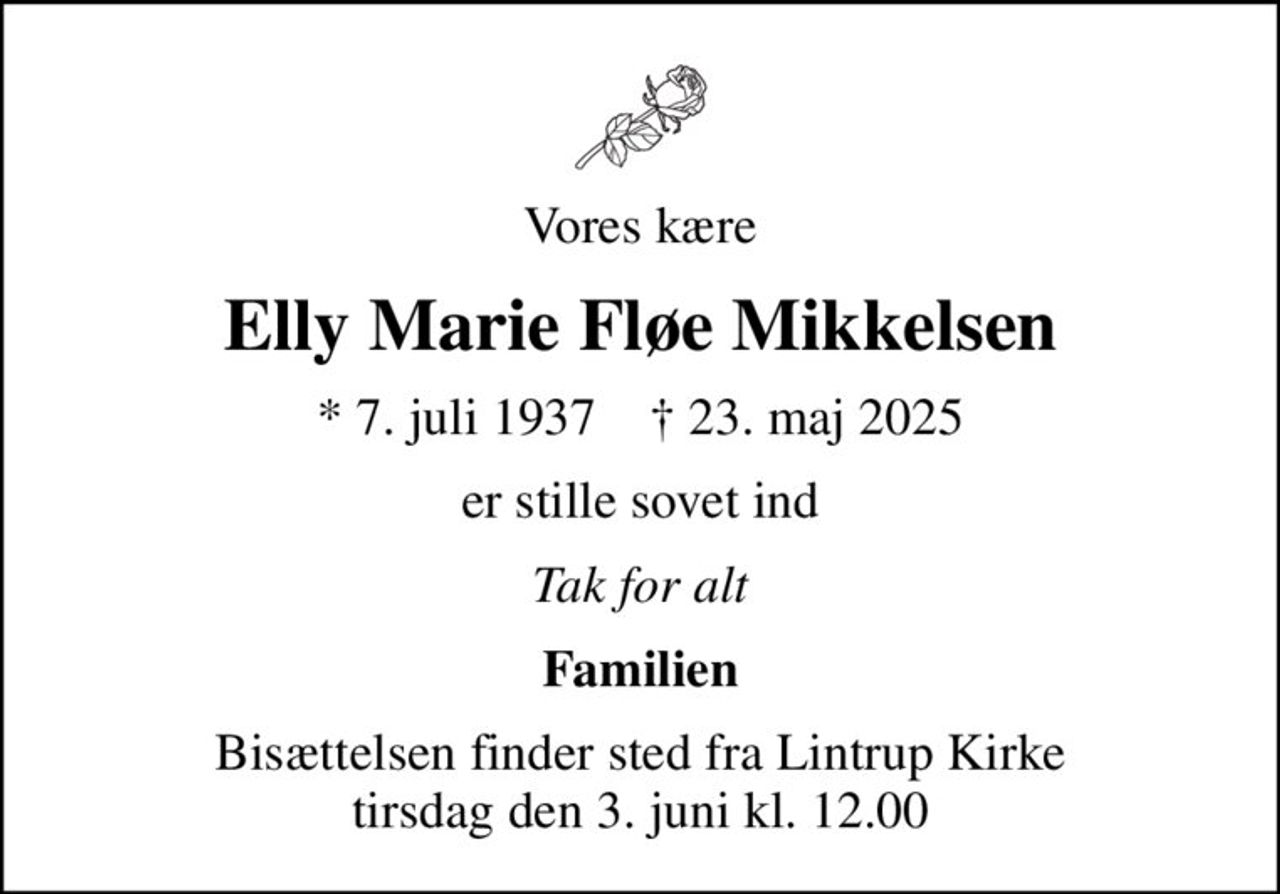 Vores kære
Elly Marie Fløe Mikkelsen
* 7. juli 1937    ✝ 23. maj 2025
er stille sovet ind
Tak for alt
Familien
Bisættelsen finder sted fra Lintrup Kirke  tirsdag den 3. juni kl. 12.00