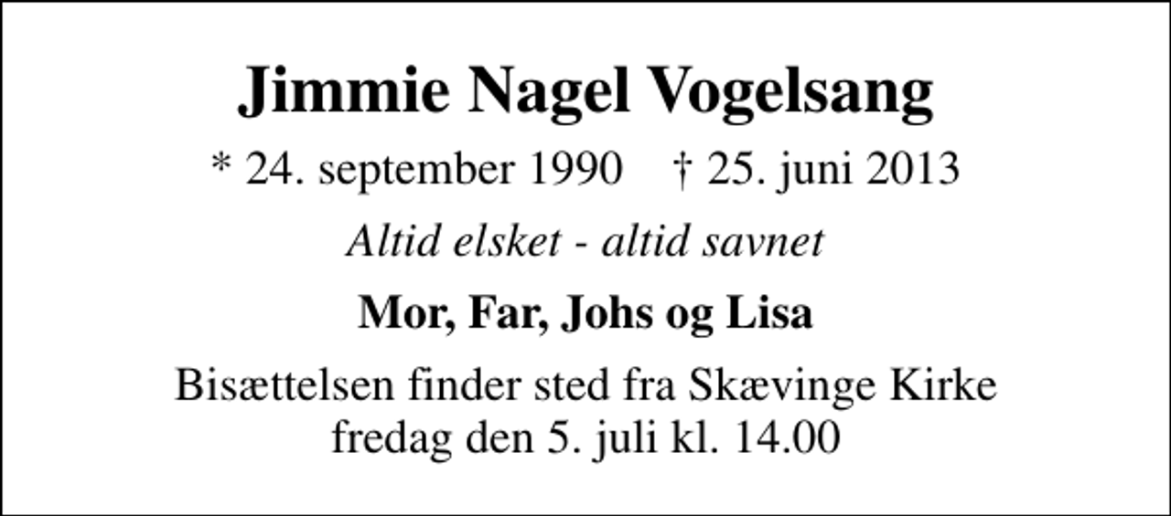 <p>Jimmie Nagel Vogelsang<br />* 24. september 1990 ✝ 25. juni 2013<br />Altid elsket - altid savnet<br />Mor, Far, Johs og Lisa<br />Bisættelsen finder sted fra Skævinge Kirke fredag den 5. juli kl. 14.00</p>
