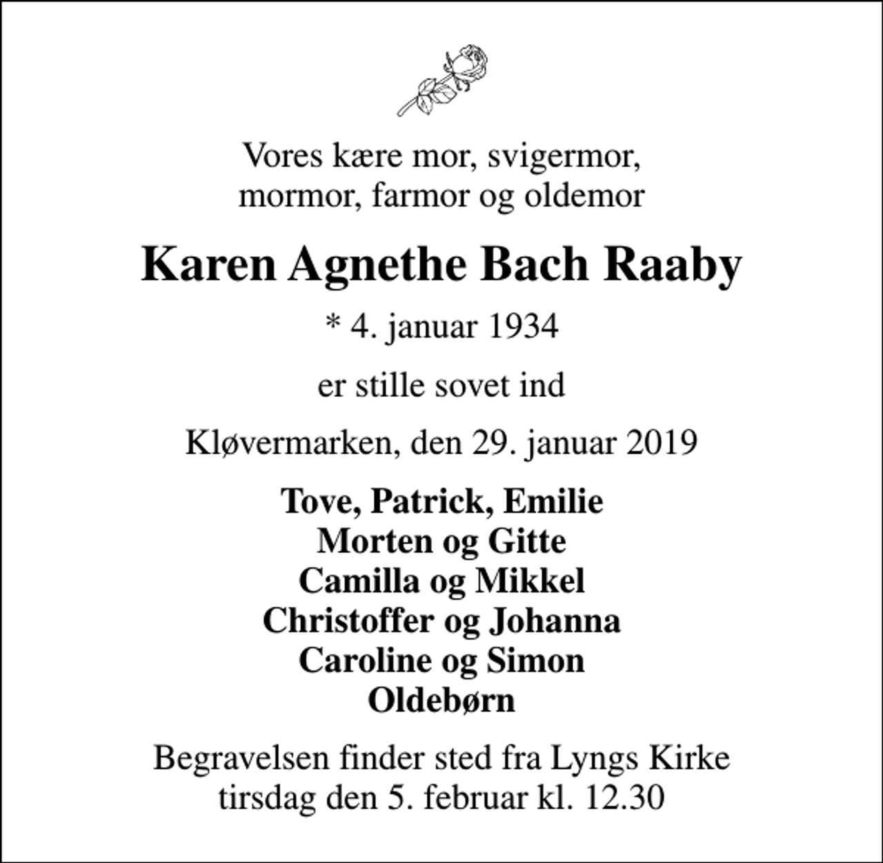 <p>Vores kære mor, svigermor, mormor, farmor og oldemor<br />Karen Agnethe Bach Raaby<br />* 4. januar 1934<br />er stille sovet ind<br />Kløvermarken, den 29. januar 2019<br />Tove, Patrick, Emilie Morten og Gitte Camilla og Mikkel Christoffer og Johanna Caroline og Simon Oldebørn<br />Begravelsen finder sted fra Lyngs Kirke tirsdag den 5. februar kl. 12.30</p>