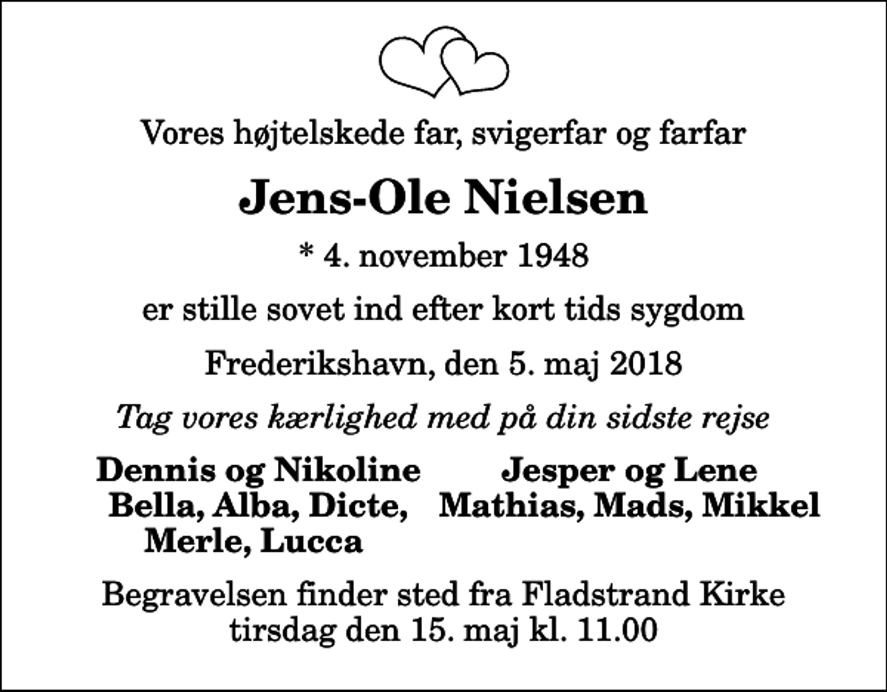 <p>Vores højtelskede far, svigerfar og farfar<br />Jens-Ole Nielsen<br />* 4. november 1948<br />er stille sovet ind efter kort tids sygdom<br />Frederikshavn, den 5. maj 2018<br />Tag vores kærlighed med på din sidste rejse<br />Dennis og Nikoline<br />Jesper og Lene<br />Bella, Alba, Dicte,<br />Mathias, Mads, Mikkel<br />Merle, Lucca<br />Begravelsen finder sted fra Fladstrand Kirke tirsdag den 15. maj kl. 11.00</p>