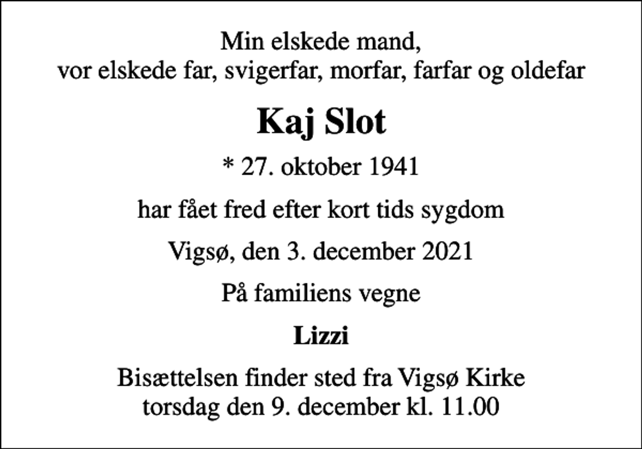 <p>Min elskede mand, vor elskede far, svigerfar, morfar, farfar og oldefar<br />Kaj Slot<br />* 27. oktober 1941<br />har fået fred efter kort tids sygdom<br />Vigsø, den 3. december 2021<br />På familiens vegne<br />Lizzi<br />Bisættelsen finder sted fra Vigsø Kirke torsdag den 9. december kl. 11.00</p>