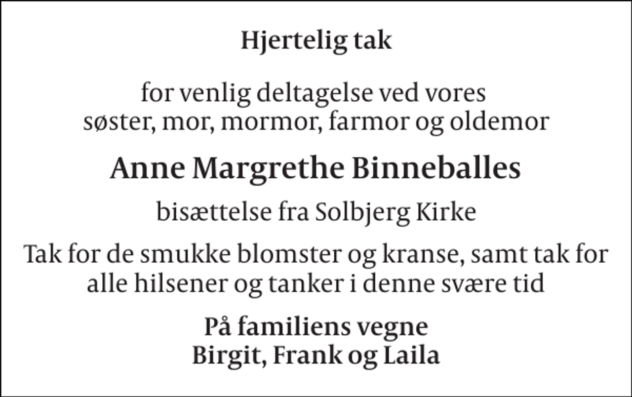 <p>Hjertelig tak<br />for venlig deltagelse ved vores søster, mor, mormor, farmor og oldemor<br />Anne Margrethe Binneballes<br />bisættelse fra Solbjerg Kirke<br />Tak for de smukke blomster og kranse, samt tak for alle hilsener og tanker i denne svære tid<br />På familiens vegne Birgit, Frank og Laila</p>