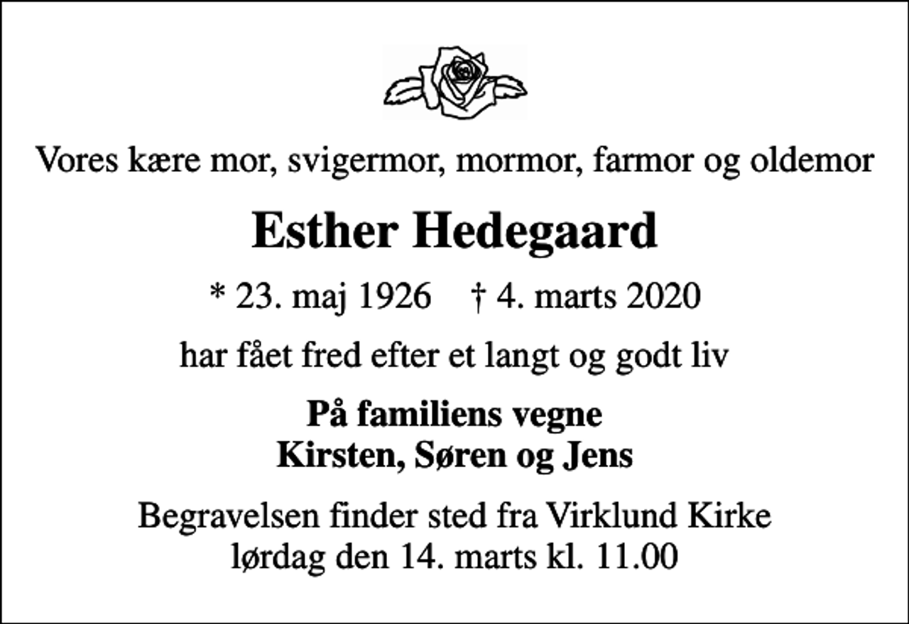 <p>Vores kære mor, svigermor, mormor, farmor og oldemor<br />Esther Hedegaard<br />* 23. maj 1926 ✝ 4. marts 2020<br />har fået fred efter et langt og godt liv<br />På familiens vegne Kirsten, Søren og Jens<br />Begravelsen finder sted fra Virklund Kirke lørdag den 14. marts kl. 11.00</p>
