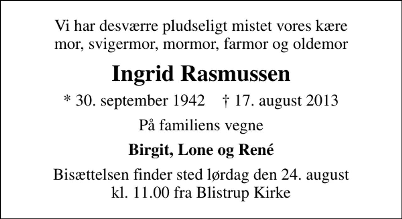 <p>Vi har desværre pludseligt mistet vores kære mor, svigermor, mormor, farmor og oldemor<br />Ingrid Rasmussen<br />* 30. september 1942 ✝ 17. august 2013<br />På familiens vegne<br />Birgit, Lone og René<br />Bisættelsen finder sted lørdag den 24. august kl. 11.00 fra Blistrup Kirke</p>