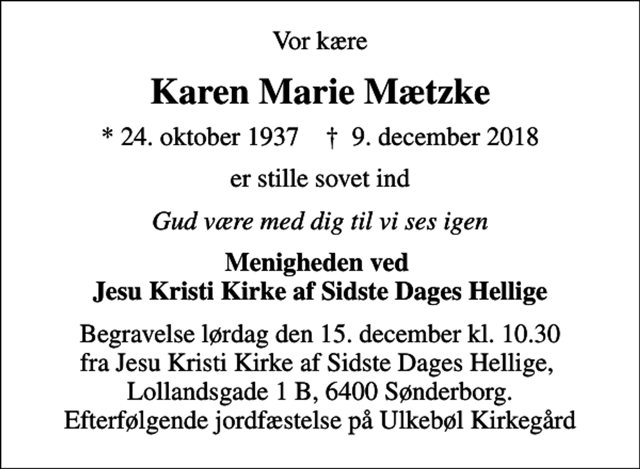 <p>Vor kære<br />Karen Marie Mætzke<br />* 24. oktober 1937 ✝ 9. december 2018<br />er stille sovet ind<br />Gud være med dig til vi ses igen<br />Menigheden ved Jesu Kristi Kirke af Sidste Dages Hellige<br />Begravelse lørdag den 15. december kl. 10.30 fra Jesu Kristi Kirke af Sidste Dages Hellige, Lollandsgade 1 B, 6400 Sønderborg. Efterfølgende jordfæstelse på Ulkebøl Kirkegård</p>