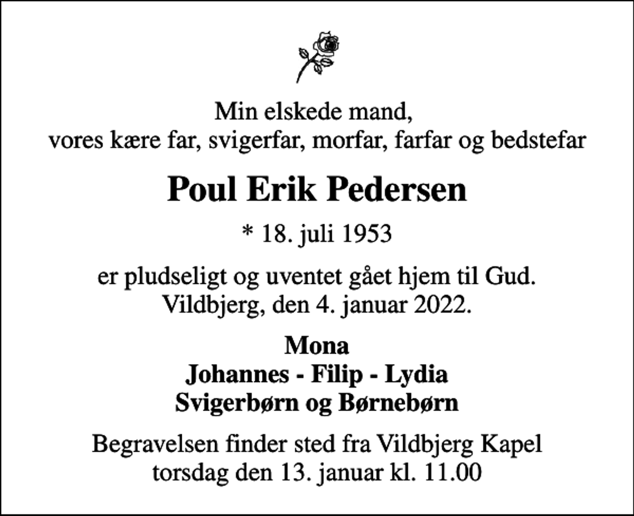 <p>Min elskede mand, vores kære far, svigerfar, morfar, farfar og bedstefar<br />Poul Erik Pedersen<br />* 18. juli 1953<br />er pludseligt og uventet gået hjem til Gud. Vildbjerg, den 4. januar 2022.<br />Mona Johannes - Filip - Lydia Svigerbørn og Børnebørn<br />Begravelsen finder sted fra Vildbjerg Kapel torsdag den 13. januar kl. 11.00</p>