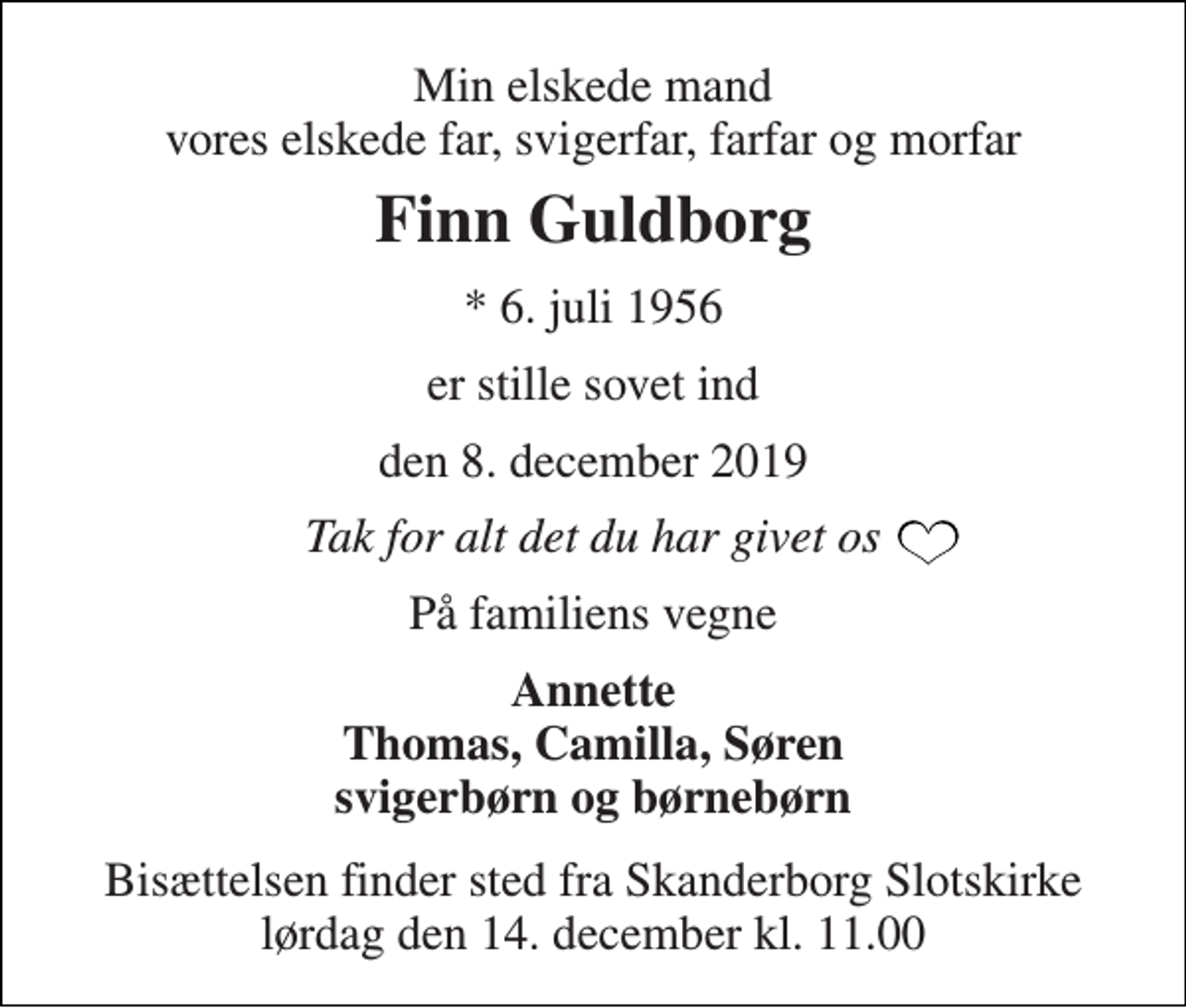 <p>Min elskede mand vores elskede far, svigerfar, farfar og morfar<br />Finn Guldborg<br />*​ 6. juli 1956<br />er stille sovet ind<br />den 8. december 2019<br />Tak for alt det du har givet os<br />På familiens vegne<br />Annette Thomas, Camilla, Søren svigerbørn og børnebørn<br />Bisættelsen​ finder sted fra Skanderborg Slotskirke​ lørdag den 14. december​ kl. 11.00</p>