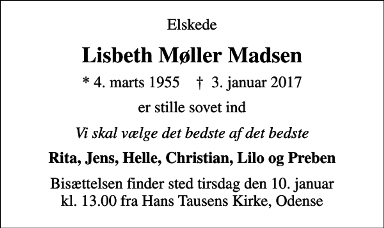 <p>Elskede<br />Lisbeth Møller Madsen<br />* 4. marts 1955 ✝ 3. januar 2017<br />er stille sovet ind<br />Vi skal vælge det bedste af det bedste<br />Rita, Jens, Helle, Christian, Lilo og Preben<br />Bisættelsen finder sted tirsdag den 10. januar kl. 13.00 fra Hans Tausens Kirke, Odense</p>