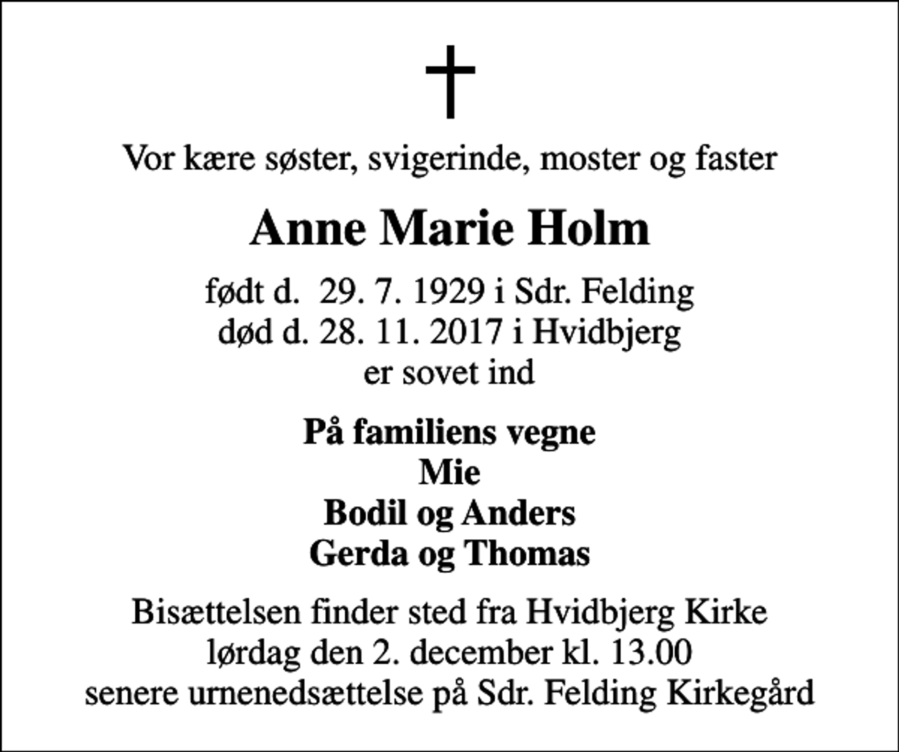 <p>Vor kære søster, svigerinde, moster og faster<br />Anne Marie Holm<br />født d. 29. 7. 1929 i Sdr. Felding død d. 28. 11. 2017 i Hvidbjerg er sovet ind<br />På familiens vegne Mie Bodil og Anders Gerda og Thomas<br />Bisættelsen finder sted fra Hvidbjerg Kirke lørdag den 2. december kl. 13.00 senere urnenedsættelse på Sdr. Felding Kirkegård</p>