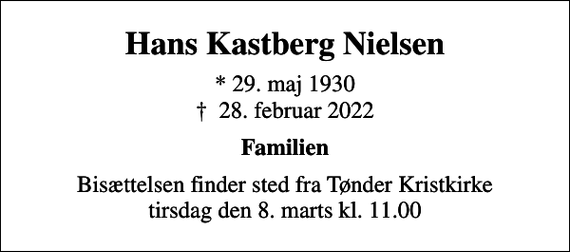 <p>Hans Kastberg Nielsen<br />* 29. maj 1930<br />✝ 28. februar 2022<br />Familien<br />Bisættelsen finder sted fra Tønder Kristkirke tirsdag den 8. marts kl. 11.00</p>