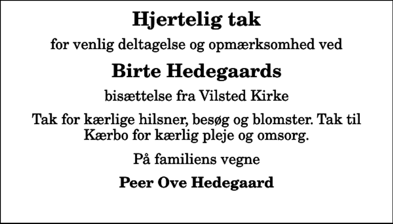<p>Hjertelig tak<br />for venlig deltagelse og opmærksomhed ved<br />Birte Hedegaards<br />bisættelse fra Vilsted Kirke<br />Tak for kærlige hilsner, besøg og blomster. Tak til Kærbo for kærlig pleje og omsorg.<br />På familiens vegne<br />Peer Ove Hedegaard</p>