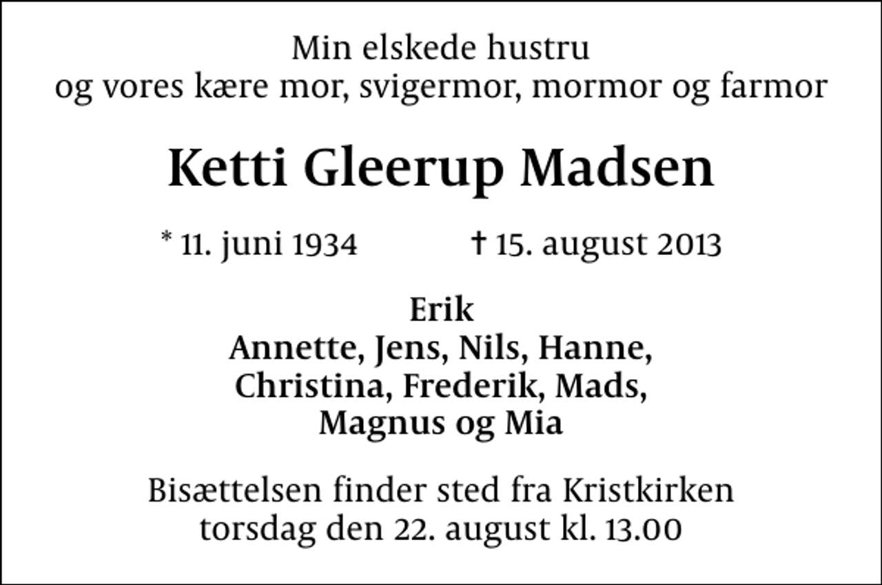 <p>Min elskede hustru og vores kære mor, svigermor, mormor og farmor<br />Ketti Gleerup Madsen<br />* 11. juni 1934 ✝ 15. august 2013<br />Erik Annette, Jens, Nils, Hanne, Christina, Frederik, Mads, Magnus og Mia<br />Bisættelsen finder sted fra Kristkirken torsdag den 22. august kl. 13.00</p>