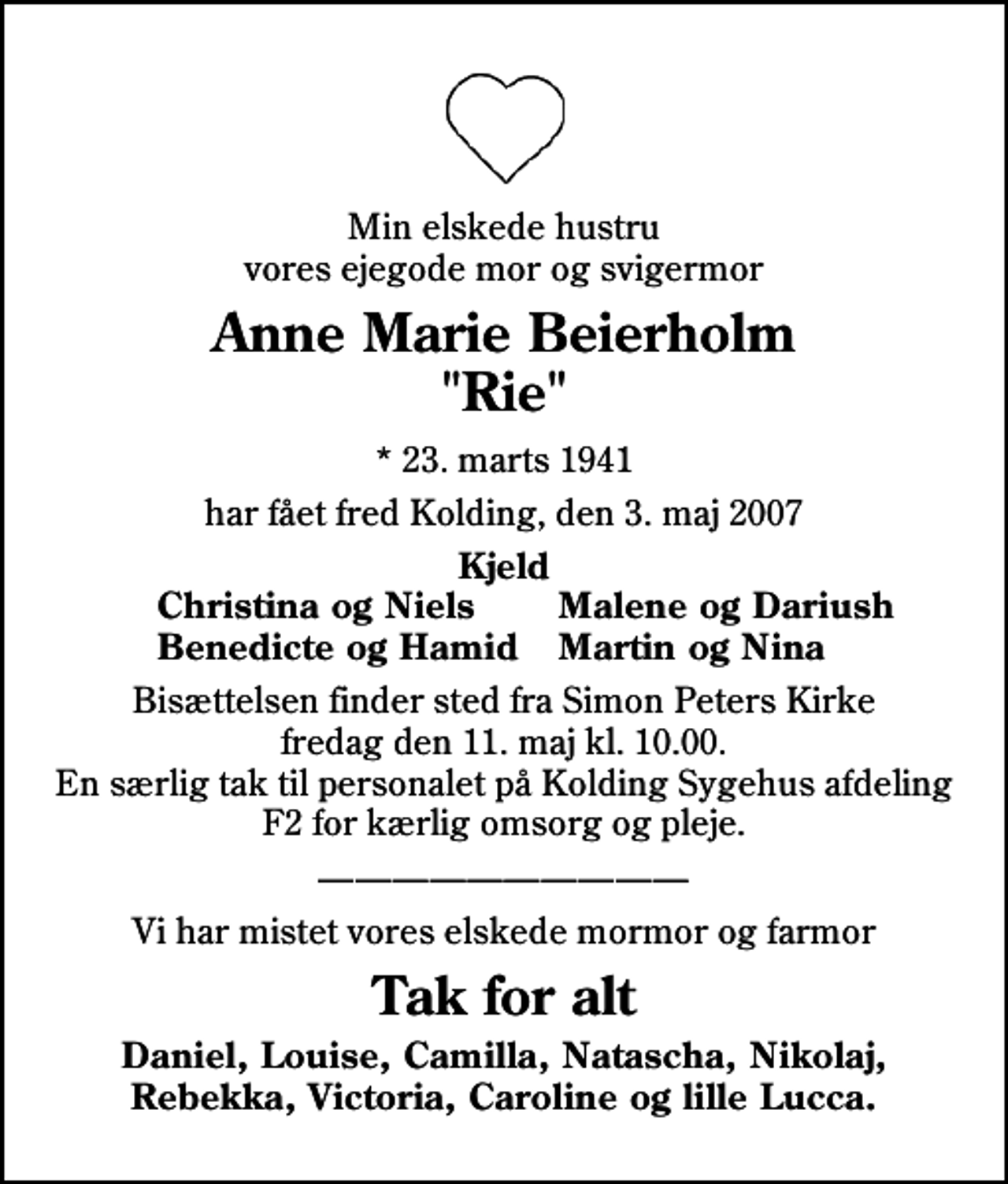 <p>Min elskede hustru vores ejegode mor og svigermor<br />Anne Marie Beierholm "Rie"<br />* 23. marts 1941<br />har fået fred Kolding, den 3. maj 2007<br />Kjeld<br />Christina og Niels<br />Malene og Dariush<br />Benedicte og Hamid<br />Martin og Nina<br />Bisættelsen finder sted fra Simon Peters Kirke fredag den 11. maj kl. 10.00 En særlig tak til personalet på Kolding Sygehus afdeling F2 for kærlig omsorg og pleje.<br />Vi har mistet vores elskede mormor og farmor<br />Tak for alt<br />Daniel, Louise, Camilla, Natascha, Nikolaj, Rebekka, Victoria, Caroline og lille Lucca.</p>