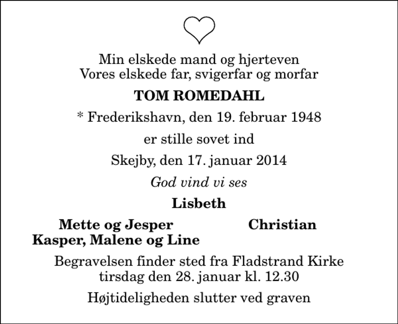<p>Min elskede mand og hjerteven Vores elskede far, svigerfar og morfar<br />Tom Romedahl<br />* Frederikshavn, den 19. februar 1948<br />er stille sovet ind<br />Skejby, den 17. januar 2014<br />God vind vi ses<br />Lisbeth<br />Mette og Jesper<br />Christian<br />Kasper, Malene og Line<br />Begravelsen finder sted fra Fladstrand Kirke tirsdag den 28. januar kl. 12.30 Højtideligheden slutter ved graven</p>